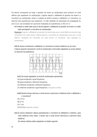 82
Os alunos começaram por ligar o gerador de sinais ao osciloscópio para produzir um sinal
elétrico que registaram no osciloscópio. Ligaram depois o altifalante ao gerador de sinais e o
microfone ao osciloscópio, tendo o cuidado de alinhar sempre o altifalante e o microfone, no
decorrer das experiências que realizaram. O valor tabelado da velocidade de propagação do
som no ar, nas condições em que foram realizadas as experiências, é 342,3 m s
-1
.
4.1.Indique a razão pela qual os alunos ligaram o altifalante ao gerador de sinais e a razão
pela qual ligaram o microfone ao osciloscópio.
Resposta: Liga-se o altifalante ao gerador de sinais para que o sinal elétrico produzido seja
convertido num sinal sonoro. Depois liga-se o microfone ao osciloscópio para que o sinal
elétrico, resultante da conversão do sinal sonoro no microfone, seja registado no
osciloscópio.
4.2.Os alunos mantiveram o altifalante e o microfone à mesma distância um do outro.
A figura seguinte representa o ecrã do osciloscópio onde estão registados os sinais obtidos
no decorrer da experiência.
4.2.1.Os sinais registados no ecrã do osciloscópio apresentam
(A) igual amplitude e igual frequência.
(B) igual amplitude e diferente frequência.
(C) diferente amplitude e diferente frequência.
(D) diferente amplitude e igual frequência. (resposta correta)
4.2.2.Quanto tempo demorou o sinal sonoro a percorrer a distância entre o altifalante e
o microfone?
(A) 10 ms
(B) 2 ms
(C) 1 ms
(D) 0,5 ms (resposta correta)
4.3.Os alunos afastaram depois gradualmente o microfone do altifalante e mediram, para
cada distância entre estes, o tempo que o sinal sonoro demorava a percorrer essa
distância.
Os valores obtidos estão registados na tabela seguinte.
 