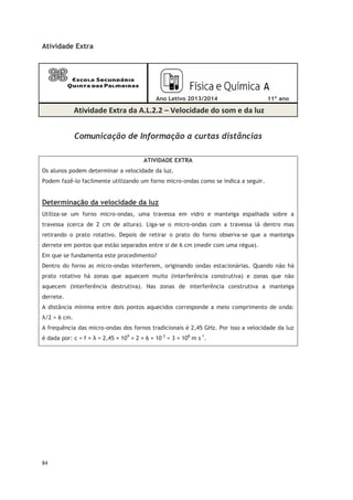84
Atividade Extra
Ano Letivo 2013/2014 11º ano
Atividade Extra da A.L.2.2 – Velocidade do som e da luz
Comunicação de Informação a curtas distâncias
ATIVIDADE EXTRA
Os alunos podem determinar a velocidade da luz.
Podem fazê-lo facilmente utilizando um forno micro-ondas como se indica a seguir.
Determinação da velocidade da luz
Utiliza-se um forno micro-ondas, uma travessa em vidro e manteiga espalhada sobre a
travessa (cerca de 2 cm de altura). Liga-se o micro-ondas com a travessa lá dentro mas
retirando o prato rotativo. Depois de retirar o prato do forno observa-se que a manteiga
derrete em pontos que estão separados entre si de 6 cm (medir com uma régua).
Em que se fundamenta este procedimento?
Dentro do forno as micro-ondas interferem, originando ondas estacionárias. Quando não há
prato rotativo há zonas que aquecem muito (interferência construtiva) e zonas que não
aquecem (interferência destrutiva). Nas zonas de interferência construtiva a manteiga
derrete.
A distância mínima entre dois pontos aquecidos corresponde a meio comprimento de onda:
λ/2 = 6 cm.
A frequência das micro-ondas dos fornos tradicionais é 2,45 GHz. Por isso a velocidade da luz
é dada por: c = f × λ = 2,45 × 109
× 2 × 6 × 10–2
= 3 × 108
m s–1
.
 