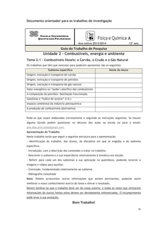 91
Documento orientador para os trabalhos de investigação
Ano Letivo 2013/2014 12º ano
Guia do Trabalho de Pesquisa
Unidade 2 - Combustíveis, energia e ambiente
Tema 2.1 - Combustíveis fósseis: o Carvão, o Crude e o Gás Natural
Os trabalhos que têm que executar para poderem apresentar são os seguintes:
Subtema específico Nome do Aluno
Origem, extração e transporte de carvão
Origem, extração e transporte de petróleo
Origem, extração e transporte de gás natural
Valor energético ou “poder calorífico dos combustíveis
A composição do petróleo. Destilação fraccionada.
Gasolinas e “índice de octano” (I.O.)
Impacto ambiental da indústria petroquímica
A produção de combustíveis alternativos
Pede-se que sejam elaborados corretamente e seguindo as instruções seguintes. Se houver
alguma dúvida podem questionar no decurso das aulas na escola ou para o email:
ana.dias.prof.epse@gmail.com.
Apresentação do Trabalho
Neste trabalho terão que seguir a seguinte estrutura para a apresentação:
- Identificação do trabalho, dos alunos, da disciplina em que se engloba e do subtema
específico;
- Introdução, com a descrição dos conteúdos a tratar no trabalho;
- Descrever o subtema e a sua importância relativamente à temática em estudo.
- Referir para cada um dos subtemas a sua aplicação no quotidiano, podendo recorrer a
imagens e vídeos para auxiliar.
- Conclusão, fundamentada relativamente ao subtema.
- Bibliografia consultada
Nota: Podem acrescentar outras informações que achem pertinentes, podendo assim
melhorar o vosso conhecimento acerca do tema e elevar o resultado.
Devem lembrar-se que o trabalho deve ser da vossa autoria, e todas as vezes que utilizarem
informações de outras fontes estas devem ser devidamente referenciadas. O incumprimento
pode levar à sua anulação.
Bom Trabalho!
 