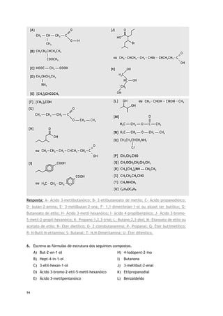 94
Resposta: A- Ácido 3-metilbutanóico; B- 2-etilbutanoato de metilo; C- Ácido propanodióico;
D- butan-2-amina; E- 3-metilbutan-2-ona; F- 1,1-dimetiletan-1-ol ou alcool ter butílico; G-
Butanoato de etilo; H- Ácido 3-metil-hexanóico; I- àcido 4-propilbenzóico; J- Ácido 3-bromo-
5-metil-2-propil-hexanóico; K- Propano-1,2,3-triol; L- Butano-2,3-diol; M- Etanoato de etilo ou
acetato de etilo; N- Éter dietílico; O- 2 clorobutanamina; P- Propanal; Q- Éter butilmetilico;
R- N-Butil-N-etilamina; S- Butanal; T- N,N-Dimetilamina; U- Éter difenílico.
6. Escreva as fórmulas de estrutura dos seguintes compostos.
A) But-2-en-1-ol
B) Hept-4-in-1-ol
C) 3-etil-hexan-1-ol
D) Ácido 3-bromo-2-etil-5-metil-hexanóico
E) Ácido 3-metilpentanóico
H) 4-Iodopent-2-ino
I) Butanona
J) 3-metilbut-2-enal
K) Etilpropanodial
L) Benzaldeído
 