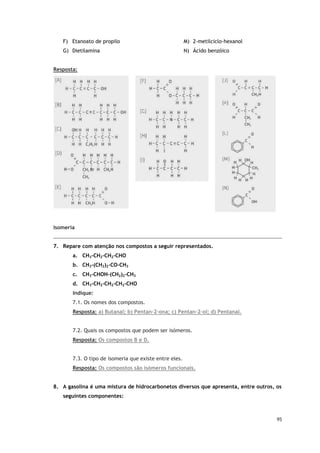 95
F) Etanoato de propilo
G) Dietilamina
M) 2-metilciclo-hexanol
N) Ácido benzóico
Resposta:
Isomeria
7. Repare com atenção nos compostos a seguir representados.
a. CH3-CH2-CH2-CHO
b. CH3-(CH2)2-CO-CH3
c. CH3-CHOH-(CH2)2-CH3
d. CH3-CH2-CH2-CH2-CHO
Indique:
7.1. Os nomes dos compostos.
Resposta: a) Butanal; b) Pentan-2-ona; c) Pentan-2-ol; d) Pentanal.
7.2. Quais os compostos que podem ser isómeros.
Resposta: Os compostos B e D.
7.3. O tipo de isomeria que existe entre eles.
Resposta: Os compostos são isómeros funcionais.
8. A gasolina é uma mistura de hidrocarbonetos diversos que apresenta, entre outros, os
seguintes componentes:
 
