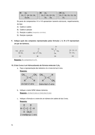 96
Os pares de componentes I-II e I-III apresentam isomeria estrutural, respetivamente,
do tipo:
A) Cadeia e cadeia
B) Cadeia e posição
C) Posição e cadeia (resposta correta)
D) Posição e posição
9. Indique quais dos compostos representados pelas fórmulas I, II, III e IV representam
um par de isómeros.
Resposta: Os compostos II e IV.
10. O but-2-eno é um hidrocarboneto de fórmula molecular C4H8.
a. Faça a representação dos isómeros cis e trans do but-2-eno.
Resposta:
b. Indique o nome IUPAC desses isómeros.
Resposta: cis-but-2-eno e trans-but-2-eno
c. Indique a fórmula e o nome de um isómero de cadeia do but-2-eno.
Resposta:
 