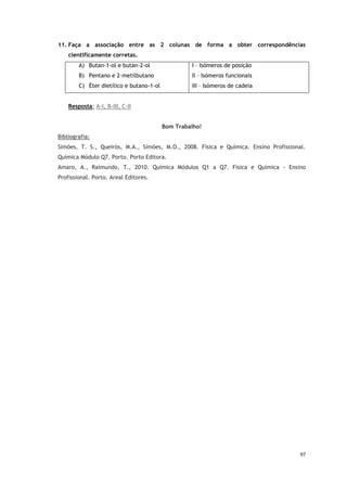 97
11. Faça a associação entre as 2 colunas de forma a obter correspondências
cientificamente corretas.
A) Butan-1-ol e butan-2-ol
B) Pentano e 2-metilbutano
C) Éter dietílico e butano-1-ol
I – Isómeros de posição
II – Isómeros funcionais
III – Isómeros de cadeia
Resposta: A-I, B-III, C-II
Bom Trabalho!
Bibliografia:
Simões, T. S., Queirós, M.A., Simões, M.O., 2008. Física e Química. Ensino Profissional.
Química Módulo Q7. Porto. Porto Editora.
Amaro, A., Raimundo, T., 2010. Química Módulos Q1 a Q7. Física e Química - Ensino
Profissional. Porto. Areal Editores.
 