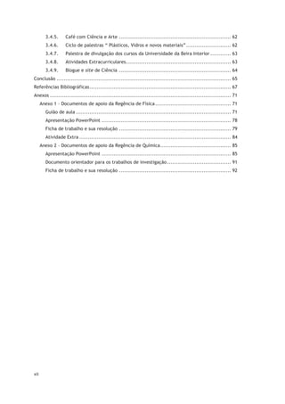 xii
3.4.5. Café com Ciência e Arte ................................................................. 62
3.4.6. Ciclo de palestras “ Plásticos, Vidros e novos materiais”.......................... 62
3.4.7. Palestra de divulgação dos cursos da Universidade da Beira Interior ............ 63
3.4.8. Atividades Extracurriculares............................................................. 63
3.4.9. Blogue e site de Ciência ................................................................. 64
Conclusão ..................................................................................................... 65
Referências Bibliográficas.................................................................................. 67
Anexos ......................................................................................................... 71
Anexo 1 – Documentos de apoio da Regência de Física............................................ 71
Guião de aula .......................................................................................... 71
Apresentação PowerPoint ........................................................................... 78
Ficha de trabalho e sua resolução ................................................................. 79
Atividade Extra ........................................................................................ 84
Anexo 2 – Documentos de apoio da Regência de Química......................................... 85
Apresentação PowerPoint ........................................................................... 85
Documento orientador para os trabalhos de investigação..................................... 91
Ficha de trabalho e sua resolução ................................................................. 92
 
