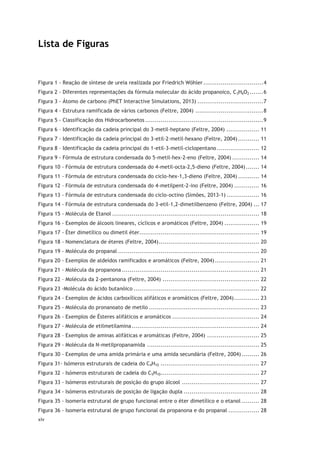 xiv
Lista de Figuras
Figura 1 - Reação de síntese de ureia realizada por Friedrich Wöhler...............................4
Figura 2 - Diferentes representações da fórmula molecular do ácido propanoico, C3H6O2 .......6
Figura 3 - Átomo de carbono (PhET Interactive Simulations, 2013) ..................................7
Figura 4 - Estrutura ramificada de vários carbonos (Feltre, 2004) ...................................8
Figura 5 - Classificação dos Hidrocarbonetos .............................................................9
Figura 6 – Identificação da cadeia principal do 3-metil-heptano (Feltre, 2004) ................. 11
Figura 7 - Identificação da cadeia principal do 3-etil-2-metil-hexano (Feltre, 2004) ........... 11
Figura 8 – Identificação da cadeia principal do 1-etil-3-metil-ciclopentano...................... 12
Figura 9 - Fórmula de estrutura condensada do 5-metil-hex-2-eno (Feltre, 2004) .............. 14
Figura 10 - Fórmula de estrutura condensada do 4-metil-octa-2,5-dieno (Feltre, 2004)....... 14
Figura 11 - Fórmula de estrutura condensada do ciclo-hex-1,3-dieno (Feltre, 2004) ........... 14
Figura 12 – Fórmula de estrutura condensada do 4-metilpent-2-ino (Feltre, 2004) ............. 16
Figura 13 - Fórmula de estrutura condensada do ciclo-octino (Simões, 2013-1) ................. 16
Figura 14 - Fórmula de estrutura condensada do 3-etil-1,2-dimetilbenzeno (Feltre, 2004) ... 17
Figura 15 - Molécula de Etanol ............................................................................ 18
Figura 16 - Exemplos de álcoois lineares, cíclicos e aromáticos (Feltre, 2004) .................. 19
Figura 17 - Éter dimetílico ou dimetil éter.............................................................. 19
Figura 18 - Nomenclatura de éteres (Feltre, 2004).................................................... 20
Figura 19 - Molécula do propanal ......................................................................... 20
Figura 20 - Exemplos de aldeídos ramificados e aromáticos (Feltre, 2004)....................... 21
Figura 21 - Molécula da propanona ....................................................................... 21
Figura 22 – Molécula da 2-pentanona (Feltre, 2004) .................................................. 22
Figura 23 -Molécula do ácido butanóico ................................................................. 22
Figura 24 - Exemplos de ácidos carboxílicos alifáticos e aromáticos (Feltre, 2004)............. 23
Figura 25 - Molécula do pronanoato de metilo ......................................................... 23
Figura 26 - Exemplos de Ésteres alifáticos e aromáticos ............................................. 24
Figura 27 - Molécula de etilmetilamina.................................................................. 24
Figura 28 – Exemplos de aminas alifáticas e aromáticas (Feltre, 2004) ........................... 25
Figura 29 - Molécula da N-metilpropanamida .......................................................... 25
Figura 30 - Exemplos de uma amida primária e uma amida secundária (Feltre, 2004) ......... 26
Figura 31- Isómeros estruturais de cadeia do C4H10 ................................................... 27
Figura 32 - Isómeros estruturais de cadeia do C5H10................................................... 27
Figura 33 - Isómeros estruturais de posição do grupo álcool ........................................ 27
Figura 34 - Isómeros estruturais de posição de ligação dupla ....................................... 28
Figura 35 - Isomeria estrutural de grupo funcional entre o éter dimetílico e o etanol ......... 28
Figura 36 - Isomeria estrutural de grupo funcional da propanona e do propanal ................ 28
 