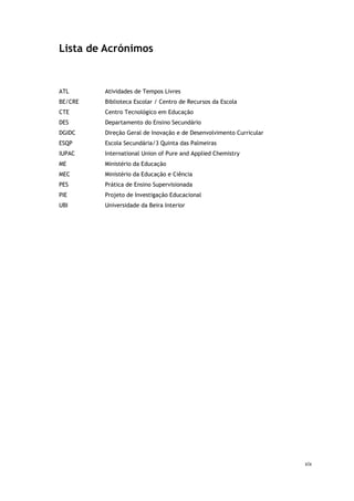 xix
Lista de Acrónimos
ATL Atividades de Tempos Livres
BE/CRE Biblioteca Escolar / Centro de Recursos da Escola
CTE Centro Tecnológico em Educação
DES Departamento do Ensino Secundário
DGIDC Direção Geral de Inovação e de Desenvolvimento Curricular
ESQP Escola Secundária/3 Quinta das Palmeiras
IUPAC International Union of Pure and Applied Chemistry
ME Ministério da Educação
MEC Ministério da Educação e Ciência
PES Prática de Ensino Supervisionada
PIE Projeto de Investigação Educacional
UBI Universidade da Beira Interior
 