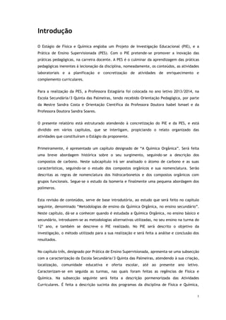 1
Introdução
O Estágio de Física e Química engloba um Projeto de Investigação Educacional (PIE), e a
Prática de Ensino Supervisionada (PES). Com o PIE pretende-se promover a inovação das
práticas pedagógicas, na carreira docente. A PES é o culminar da aprendizagem das práticas
pedagógicas inerentes à lecionação da disciplina, nomeadamente, os conteúdos, as atividades
laboratoriais e a planificação e concretização de atividades de enriquecimento e
complemento curriculares.
Para a realização da PES, a Professora Estagiária foi colocada no ano letivo 2013/2014, na
Escola Secundária/3 Quinta das Palmeiras, tendo recebido Orientação Pedagógica, por parte
da Mestre Sandra Costa e Orientação Científica da Professora Doutora Isabel Ismael e da
Professora Doutora Sandra Soares.
O presente relatório está estruturado atendendo à concretização do PIE e da PES, e está
dividido em vários capítulos, que se interligam, propiciando o relato organizado das
atividades que constituíram o Estágio da proponente.
Primeiramente, é apresentado um capítulo designado de “A Química Orgânica”. Será feita
uma breve abordagem histórica sobre o seu surgimento, seguindo-se a descrição dos
compostos de carbono. Neste subcapítulo irá ser analisado o átomo de carbono e as suas
características, seguindo-se o estudo dos compostos orgânicos e sua nomenclatura. Serão
descritas as regras de nomenclatura dos hidrocarbonetos e dos compostos orgânicos com
grupos funcionais. Segue-se o estudo da Isomeria e finalmente uma pequena abordagem dos
polímeros.
Esta revisão de conteúdos, serve de base introdutória, ao estudo que será feito no capítulo
seguinte, denominado “Metodologias de ensino da Química Orgânica, no ensino secundário”.
Neste capítulo, dá-se a conhecer quando é estudada a Química Orgânica, no ensino básico e
secundário, introduzem-se as metodologias alternativas utilizadas, no seu ensino na turma do
12º ano, e também se descreve o PIE realizado. No PIE será descrito o objetivo da
investigação, o método utilizado para a sua realização e será feita a análise e conclusão dos
resultados.
No capítulo três, designado por Prática de Ensino Supervisionada, apresenta-se uma subsecção
com a caracterização da Escola Secundária/3 Quinta das Palmeiras, atendendo à sua criação,
localização, comunidade educativa e oferta escolar, até ao presente ano letivo.
Caracterizam-se em seguida as turmas, nas quais foram feitas as regências de Física e
Química. Na subsecção seguinte será feita a descrição pormenorizada das Atividades
Curriculares. É feita a descrição sucinta dos programas da disciplina de Física e Química,
 