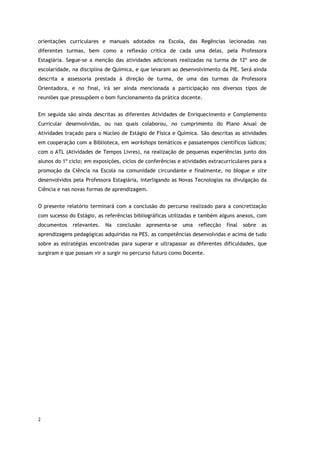 2
orientações curriculares e manuais adotados na Escola, das Regências lecionadas nas
diferentes turmas, bem como a reflexão crítica de cada uma delas, pela Professora
Estagiária. Segue-se a menção das atividades adicionais realizadas na turma de 12º ano de
escolaridade, na disciplina de Química, e que levaram ao desenvolvimento da PIE. Será ainda
descrita a assessoria prestada à direção de turma, de uma das turmas da Professora
Orientadora, e no final, irá ser ainda mencionada a participação nos diversos tipos de
reuniões que pressupõem o bom funcionamento da prática docente.
Em seguida são ainda descritas as diferentes Atividades de Enriquecimento e Complemento
Curricular desenvolvidas, ou nas quais colaborou, no cumprimento do Plano Anual de
Atividades traçado para o Núcleo de Estágio de Física e Química. São descritas as atividades
em cooperação com a Biblioteca, em workshops temáticos e passatempos científicos lúdicos;
com o ATL (Atividades de Tempos Livres), na realização de pequenas experiências junto dos
alunos do 1º ciclo; em exposições, ciclos de conferências e atividades extracurriculares para a
promoção da Ciência na Escola na comunidade circundante e finalmente, no blogue e site
desenvolvidos pela Professora Estagiária, interligando as Novas Tecnologias na divulgação da
Ciência e nas novas formas de aprendizagem.
O presente relatório terminará com a conclusão do percurso realizado para a concretização
com sucesso do Estágio, as referências bibliográficas utilizadas e também alguns anexos, com
documentos relevantes. Na conclusão apresenta-se uma reflecção final sobre as
aprendizagens pedagógicas adquiridas na PES, as competências desenvolvidas e acima de tudo
sobre as estratégias encontradas para superar e ultrapassar as diferentes dificuldades, que
surgiram e que possam vir a surgir no percurso futuro como Docente.
 