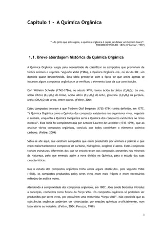 3
Capítulo 1 - A Química Orgânica
“…do jeito que está agora, a química orgânica é capaz de deixar um homem louco”.
FRIEDRICH WÖHLER -1835 (O’Connor, 1977)
1.1. Breve abordagem histórica da Química Orgânica
A Química Orgânica surgiu pela necessidade de classificar os compostos que provinham de
fontes animais e vegetais. Segundo Vidal (1986), a Química Orgânica era, no século XIX, um
domínio quase desconhecido. Esta ideia prende-se com o facto de que antes apenas se
isolaram alguns compostos orgânicos e se verificou o elemento base da sua constituição.
Carl Wilhelm Scheele (1742-1786), no século XVIII, isolou ácido tartárico (C4H6O6) da uva,
ácido cítrico (C6H8O7) do limão, ácido lático (C3H6O3) do leite, glicerina (C3H8O3) da gordura,
ureia (CH4N2O) da urina, entre outros. (Feltre, 2004)
Estes compostos levaram a que Torbern Olof Bergman (1735-1784) tenha definido, em 1777,
“a Química Orgânica como a Química dos compostos existentes nos organismos vivos, vegetais
e animais, enquanto a Química Inorgânica seria a Química dos compostos existentes no reino
mineral”. Esta ideia foi complementada por Antoine Laurent de Lavoisier (1743-1794), que ao
analisar vários compostos orgânicos, concluiu que todos continham o elemento químico
carbono. (Feltre, 2004)
Sabia-se até aqui, que existiam compostos que eram produzidos por animais e plantas e que
eram maioritariamente compostos de carbono, hidrogénio, oxigénio e azoto. Estes compostos
tinham estruturas diferentes das que se encontravam nos compostos presentes nos minerais
da Natureza, pelo que emergiu assim a nova divisão na Química, para o estudo das suas
características.
Mas o estudo dos compostos orgânicos tinha ainda alguns obstáculos, pois segundo Vidal
(1986), os compostos produzidos pelos seres vivos eram mais frágeis e eram necessários
métodos de análise novos.
Atendendo à complexidade dos compostos orgânicos, em 1807, Jöns Jakob Berzelius introduz
a conceção, conhecida como Teoria da Força Vital. Os compostos orgânicos só poderiam ser
produzidos por seres vivos, por possuírem uma misteriosa “força vital”. Não concebia que as
substâncias orgânicas poderiam ser sintetizadas por reações químicas artificialmente, num
laboratório ou indústria. (Feltre, 2004; Peruzzo, 1998)
 
