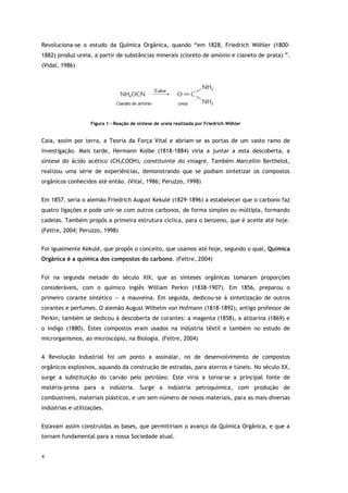 4
Revoluciona-se o estudo da Química Orgânica, quando “em 1828, Friedrich Wöhler (1800-
1882) produz ureia, a partir de substâncias minerais (cloreto de amónio e cianeto de prata) ”.
(Vidal, 1986)
Figura 1 - Reação de síntese de ureia realizada por Friedrich Wöhler
Caia, assim por terra, a Teoria da Força Vital e abriam-se as portas de um vasto ramo de
investigação. Mais tarde, Hermann Kolbe (1818-1884) viria a juntar a esta descoberta, a
síntese do ácido acético (CH3COOH), constituinte do vinagre. Também Marcellin Berthelot,
realizou uma série de experiências, demonstrando que se podiam sintetizar os compostos
orgânicos conhecidos até então. (Vital, 1986; Peruzzo, 1998)
Em 1857, seria o alemão Friedrich August Kekulé (1829-1896) a estabelecer que o carbono faz
quatro ligações e pode unir-se com outros carbonos, de forma simples ou múltipla, formando
cadeias. Também propôs a primeira estrutura cíclica, para o benzeno, que é aceite até hoje.
(Feltre, 2004; Peruzzo, 1998)
Foi igualmente Kekulé, que propôs o conceito, que usamos até hoje, segundo o qual, Química
Orgânica é a química dos compostos do carbono. (Feltre, 2004)
Foi na segunda metade do século XIX, que as sínteses orgânicas tomaram proporções
consideráveis, com o químico inglês William Perkin (1838-1907). Em 1856, preparou o
primeiro corante sintético — a mauveína. Em seguida, dedicou-se à sintetização de outros
corantes e perfumes. O alemão August Wilhelm von Hofmann (1818-1892), antigo professor de
Perkin, também se dedicou à descoberta de corantes: a magenta (1858), a alizarina (1869) e
o índigo (1880). Estes compostos eram usados na indústria têxtil e também no estudo de
microrganismos, ao microscópio, na Biologia. (Feltre, 2004)
A Revolução Industrial foi um ponto a assinalar, no de desenvolvimento de compostos
orgânicos explosivos, aquando da construção de estradas, para aterros e túneis. No século XX,
surge a substituição do carvão pelo petróleo. Este viria a torna-se a principal fonte de
matéria-prima para a indústria. Surge a indústria petroquímica, com produção de
combustíveis, materiais plásticos, e um sem número de novos materiais, para as mais diversas
indústrias e utilizações.
Estavam assim construídas as bases, que permitiriam o avanço da Química Orgânica, e que a
tornam fundamental para a nossa Sociedade atual.
 