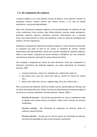 5
1.2. Os compostos de carbono
A Química Orgânica é um ramo bastante recente da Química, como pudemos constatar no
subcapítulo anterior. Importa verificar que embora recente, é um ramo de grande
importância, e com grande aplicabilidade.
Hoje e dia, encontramos compostos orgânicos, de forma generalizada, em indústrias de todo
o tipo: combustíveis, tintas, vernizes, colas, têxteis sintéticos, corantes, sabões, detergentes,
pesticidas, explosivos, plásticos, cosméticos, perfumes, medicamentos, etc… A evolução
levou a que esteja presente na nossa vida quotidiana, e seja um campo de investigação que
prolifera, de forma exponencial.
Atendendo à progressão de importância da Química Orgânica, é então necessário caracterizar
os compostos que estão na base do seu estudo, os compostos de carbono, também
denominados como hidrocarbonetos. Existe uma crescente variedade de compostos orgânicos,
desde os mais simples, compostos por poucos carbonos e hidrogénios, aos mais complexos,
com estruturas massivas e rearranjos de muitas centenas de átomos.
Esta variedade é assegurada por átomos de vários elementos, sendo que consideramos os
elementos constitutivos das moléculas orgânicas, por ordem decrescente de frequência
(Arnauld, 1978):
1. Os quatro elementos: carbono (C), hidrogénio (H), oxigénio (O) e azoto N);
2. Não metais como: cloro (Cl), bromo (Br), Iodo (I), enxofre (S), fósforo (P), arsénio
(As),…
3. Metais como: sódio (Na), lítio (Li), magnésio (Mg), Zinco (Zn), Cádmio (Cd), …
Para a construção das moléculas, definiu-se também que são representadas por fórmulas, que
nos darão informação sobre elas. Existem fórmulas de representação dos compostos orgânicos
de estrutura e racionais, atendendo à fórmula molecular. (Dantas, 2009-1)
Fórmulas de estrutura – são fórmulas que permitem ver como se estabelecem todas
as ligações entre átomos dentro da molécula. Podem existir fórmulas de estrutura
condensadas.
Fórmulas racionais – dão informação da composição da molécula, pondo em
evidência o grupo funcional.
Fórmula molecular – fórmula que nos informa apenas da constituição da molécula,
em termos da quantidade de cada um dos elementos constituintes.
 