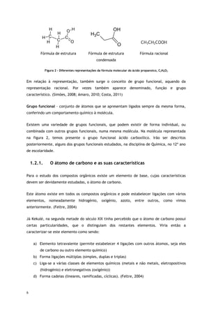6
C
C
C
O
O
H
H
H
H
H
H
C
H3
O
OH
CH3CH2COOH
Fórmula de estrutura Fórmula de estrutura
condensada
Fórmula racional
Figura 2 - Diferentes representações da fórmula molecular do ácido propanoico, C3H6O2
Em relação à representação, também surge o conceito de grupo funcional, aquando da
representação racional. Por vezes também aparece denominado, função e grupo
característico. (Simões, 2008; Amaro, 2010; Costa, 2011)
Grupo funcional – conjunto de átomos que se apresentam ligados sempre da mesma forma,
conferindo um comportamento químico à molécula.
Existem uma variedade de grupos funcionais, que podem existir de forma individual, ou
combinada com outros grupos funcionais, numa mesma molécula. Na molécula representada
na figura 2, temos presente o grupo funcional ácido carboxílico. Irão ser descritos
posteriormente, alguns dos grupos funcionais estudados, na disciplina de Química, no 12º ano
de escolaridade.
1.2.1. O átomo de carbono e as suas características
Para o estudo dos compostos orgânicos existe um elemento de base, cujas características
devem ser devidamente estudadas, o átomo de carbono.
Este átomo existe em todos os compostos orgânicos e pode estabelecer ligações com vários
elementos, nomeadamente hidrogénio, oxigénio, azoto, entre outros, como vimos
anteriormente. (Feltre, 2004)
Já Kekulé, na segunda metade do século XIX tinha percebido que o átomo de carbono possui
certas particularidades, que o distinguiam dos restantes elementos. Viria então a
caracterizar-se este elemento como sendo:
a) Elemento tetravalente (permite estabelecer 4 ligações com outros átomos, seja eles
de carbono ou outro elemento químico)
b) Forma ligações múltiplas (simples, duplas e triplas)
c) Liga-se a várias classes de elementos químicos (metais e não metais, eletropositivos
(hidrogénio) e eletronegativos (oxigénio))
d) Forma cadeias (lineares, ramificadas, cíclicas). (Feltre, 2004)
 
