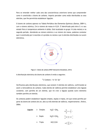 7
Para se entender melhor cada uma das características anteriores temos que compreender
como é constituído o átomo de carbono. Importa perceber como estão distribuídos os seus
eletrões, que lhe permitirão estabelecer ligações.
O átomo de carbono aparece na Tabela Periódica dos Elementos Químicos (Dantas, 2009-1),
com o número atómico, Z=6 e número de massa A=12,01. É identificado pela letra C e o seu
estado físico à temperatura ambiente é sólido. Está localizado no grupo 14 (não metais) e no
segundo período. Atendendo ao número atómico e ao número de massa, podemos constatar
que é constituído por 6 neutrões e 6 protões no núcleo e por 6 eletrões distribuídos na nuvem
eletrónica.
Figura 3 - Átomo de carbono (PhET Interactive Simulations, 2013)
A distribuição eletrónica do átomo de carbono é então a seguinte:
6
C Carbono : 1s² 2s² 2p²
Verificamos pela distribuição eletrónica, que existem 4 eletrões de valência, confirmando-se
assim a tetravalência do carbono. Cada eletrão de valência permite estabelecer uma ligação
covalente, com partilha de um eletrão, que irá criar a ligação quando outro elemento
também partilha um eletrão.
Os carbonos podem estabelecer ligações simples, duplas e triplas, em que existe partilha por
parte do átomo de carbono de um, dois ou três eletrões de valência, respetivamente. (Feltre,
2004)
Ligação  Simples C
H3 CH3
 Dupla C
H2 CH2
 Tripla C
H CH
 