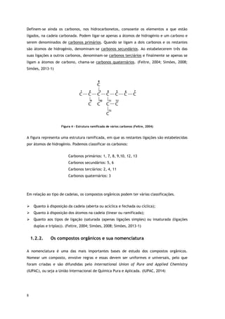 8
Definem-se ainda os carbonos, nos hidrocarbonetos, consoante os elementos a que estão
ligados, na cadeia carbonada. Podem ligar-se apenas a átomos de hidrogénio e um carbono e
serem denominados de carbonos primários. Quando se ligam a dois carbonos e os restantes
são átomos de hidrogénio, denominam-se carbonos secundários. Ao estabelecerem três das
suas ligações a outros carbonos, denominam-se carbonos terciários e finalmente se apenas se
ligam a átomos de carbono, chama-se carbonos quaternários. (Feltre, 2004; Simões, 2008;
Simões, 2013-1)
Figura 4 - Estrutura ramificada de vários carbonos (Feltre, 2004)
A figura representa uma estrutura ramificada, em que as restantes ligações são estabelecidas
por átomos de hidrogénio. Podemos classificar os carbonos:
Carbonos primários: 1, 7, 8, 9,10, 12, 13
Carbonos secundários: 5, 6
Carbonos terciários: 2, 4, 11
Carbonos quaternários: 3
Em relação ao tipo de cadeias, os compostos orgânicos podem ter várias classificações.
 Quanto à disposição da cadeia (aberta ou acíclica e fechada ou cíclica);
 Quanto à disposição dos átomos na cadeia (linear ou ramificada);
 Quanto aos tipos de ligação (saturada (apenas ligações simples) ou insaturada (ligações
duplas e triplas)). (Feltre, 2004; Simões, 2008; Simões, 2013-1)
1.2.2. Os compostos orgânicos e sua nomenclatura
A nomenclatura é uma das mais importantes bases de estudo dos compostos orgânicos.
Nomear um composto, envolve regras e essas devem ser uniformes e universais, pelo que
foram criadas e são difundidas pelo International Union of Pure and Applied Chemistry
(IUPAC), ou seja a União Internacional de Química Pura e Aplicada. (IUPAC, 2014)
 