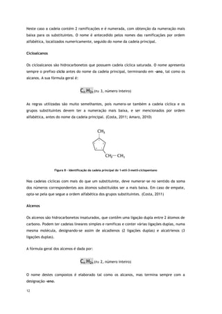 12
Neste caso a cadeia contém 2 ramificações e é numerada, com obtenção da numeração mais
baixa para os substituintes. O nome é antecedido pelos nomes das ramificações por ordem
alfabética, localizados numericamente, seguido do nome da cadeia principal.
Cicloalcanos
Os cicloalcanos são hidrocarbonetos que possuem cadeia cíclica saturada. O nome apresenta
sempre o prefixo ciclo antes do nome da cadeia principal, terminando em –ano, tal como os
alcanos. A sua fórmula geral é:
Cn H2n (n≥ 3, número inteiro)
As regras utilizadas são muito semelhantes, pois numera-se também a cadeia cíclica e os
grupos substituintes devem ter a numeração mais baixa, e ser mencionados por ordem
alfabética, antes do nome da cadeia principal. (Costa, 2011; Amaro, 2010)
Figura 8 – Identificação da cadeia principal do 1-etil-3-metil-ciclopentano
Nas cadeias cíclicas com mais do que um substituinte, deve numerar-se no sentido da soma
dos números correspondentes aos átomos substituídos ser a mais baixa. Em caso de empate,
opta-se pela que segue a ordem alfabética dos grupos substituintes. (Costa, 2011)
Alcenos
Os alcenos são hidrocarbonetos insaturados, que contêm uma ligação dupla entre 2 átomos de
carbono. Podem ter cadeias lineares simples e ramificas e conter várias ligações duplas, numa
mesma molécula, designando-se assim de alcadienos (2 ligações duplas) e alcatrienos (3
ligações duplas).
A fórmula geral dos alcenos é dada por:
Cn H2n (n≥ 2, número inteiro)
O nome destes compostos é elaborado tal como os alcanos, mas termina sempre com a
designação –eno.
 