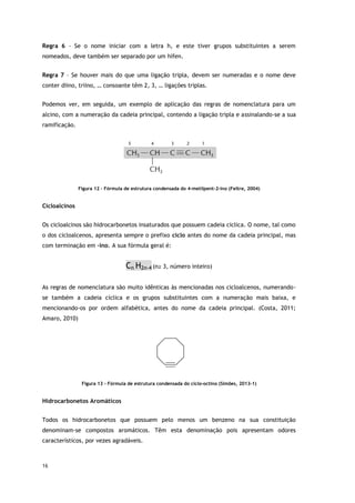 16
Regra 6 - Se o nome iniciar com a letra h, e este tiver grupos substituintes a serem
nomeados, deve também ser separado por um hífen.
Regra 7 – Se houver mais do que uma ligação tripla, devem ser numeradas e o nome deve
conter diino, triino, … consoante têm 2, 3, … ligações triplas.
Podemos ver, em seguida, um exemplo de aplicação das regras de nomenclatura para um
alcino, com a numeração da cadeia principal, contendo a ligação tripla e assinalando-se a sua
ramificação.
Figura 12 – Fórmula de estrutura condensada do 4-metilpent-2-ino (Feltre, 2004)
Cicloalcinos
Os cicloalcinos são hidrocarbonetos insaturados que possuem cadeia cíclica. O nome, tal como
o dos cicloalcenos, apresenta sempre o prefixo ciclo antes do nome da cadeia principal, mas
com terminação em –ino. A sua fórmula geral é:
Cn H2n-4 (n≥ 3, número inteiro)
As regras de nomenclatura são muito idênticas às mencionadas nos cicloalcenos, numerando-
se também a cadeia cíclica e os grupos substituintes com a numeração mais baixa, e
mencionando-os por ordem alfabética, antes do nome da cadeia principal. (Costa, 2011;
Amaro, 2010)
Figura 13 - Fórmula de estrutura condensada do ciclo-octino (Simões, 2013-1)
Hidrocarbonetos Aromáticos
Todos os hidrocarbonetos que possuem pelo menos um benzeno na sua constituição
denominam-se compostos aromáticos. Têm esta denominação pois apresentam odores
característicos, por vezes agradáveis.
 