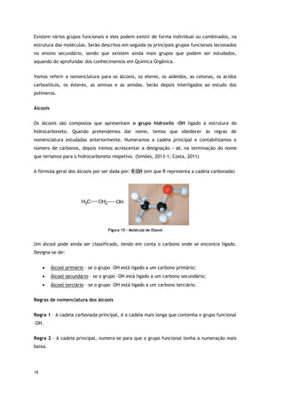 18
Existem vários grupos funcionais e eles podem existir de forma individual ou combinados, na
estrutura das moléculas. Serão descritos em seguida os principais grupos funcionais lecionados
no ensino secundário, sendo que existem ainda mais grupos que podem ser estudados,
aquando do aprofundar dos conhecimentos em Química Orgânica.
Vamos referir a nomenclatura para os álcoois, os éteres, os aldeídos, as cetonas, os ácidos
carboxílicos, os ésteres, as aminas e as amidas. Serão depois interligados ao estudo dos
polímeros.
Álcoois
Os álcoois são compostos que apresentam o grupo hidroxilo –OH ligado à estrutura do
hidrocarboneto. Quando pretendemos dar nome, temos que obedecer às regras de
nomenclatura estudadas anteriormente. Numeramos a cadeia principal e contabilizamos o
número de carbonos, depois iremos acrescentar a designação – ol, na terminação do nome
que teríamos para o hidrocarboneto respetivo. (Simões, 2013-1; Costa, 2011)
A fórmula geral dos álcoois por ser dada por: R–OH (em que R representa a cadeia carbonada)
C
H3 CH2 OH
Figura 15 - Molécula de Etanol
Um álcool pode ainda ser classificado, tendo em conta o carbono onde se encontra ligado.
Designa-se de:
 Álcool primário – se o grupo –OH está ligado a um carbono primário;
 Álcool secundário – se o grupo –OH está ligado a um carbono secundário;
 Álcool terciário – se o grupo –OH está ligado a um carbono terciário.
Regras de nomenclatura dos álcoois
Regra 1 – A cadeia carbonada principal, é a cadeia mais longa que contenha o grupo funcional
–OH.
Regra 2 – A cadeia principal, numera-se para que o grupo funcional tenha a numeração mais
baixa.
 
