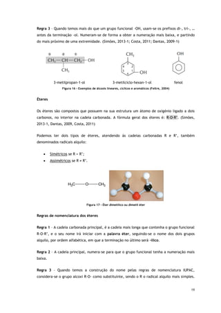 19
Regra 3 – Quando temos mais do que um grupo funcional –OH, usam-se os prefixos di-, tri-, …
antes da terminação –ol. Numeram-se de forma a obter a numeração mais baixa, e partindo
do mais próximo de uma extremidade. (Simões, 2013-1; Costa, 2011; Dantas, 2009-1)
3-metilpropan-1-ol 3-metilciclo-hexan-1-ol fenol
Figura 16 - Exemplos de álcoois lineares, cíclicos e aromáticos (Feltre, 2004)
Éteres
Os éteres são compostos que possuem na sua estrutura um átomo de oxigénio ligado a dois
carbonos, no interior na cadeia carbonada. A fórmula geral dos éteres é: R–O-R’. (Simões,
2013-1, Dantas, 2009, Costa, 2011)
Podemos ter dois tipos de éteres, atendendo às cadeias carbonadas R e R’, também
denominados radicais alquilo:
 Simétricos se R = R’;
 Assimétricos se R ≠ R’.
C
H3 O CH3
Figura 17 - Éter dimetílico ou dimetil éter
Regras de nomenclatura dos éteres
Regra 1 – A cadeia carbonada principal, é a cadeia mais longa que contenha o grupo funcional
R–O-R’, e o seu nome irá iniciar com a palavra éter, seguindo-se o nome dos dois grupos
alquilo, por ordem alfabética, em que a terminação no último será –ílico.
Regra 2 – A cadeia principal, numera-se para que o grupo funcional tenha a numeração mais
baixa.
Regra 3 – Quando temos a construção do nome pelas regras de nomenclatura IUPAC,
considera-se o grupo alcoxi R-O- como substituinte, sendo o R o radical alquilo mais simples.
 