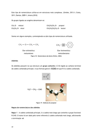 20
Este tipo de nomenclatura utiliza-se em estruturas mais complexas. (Simões, 2013-1; Costa,
2011; Dantas, 2009-1; Amaro,2010)
Os grupos ligados ao oxigénio denominam-se:
CH3–O- metoxi CH3CH2CH2-O- propoxi
CH3CH2-O- etoxi CH3CH2CH2CH2-O- butoxi
Vamos ver alguns exemplos, contemplando os dois tipos de nomenclatura utilizada.
Éter etilmetílico
metoxietano
Éter fenilmetílico
metoxibenzeno
Figura 18 - Nomenclatura de éteres (Feltre, 2004)
Aldeídos
Os aldeídos possuem na sua estrutura um grupo carbonilo (-C=O) ligado ao carbono terminal
da cadeia carbonada principal. A sua fórmula geral é: R-CHO em que R é a cadeia carbonada.
C
H3 CH2 CHO
Figura 19 - Molécula do propanal
Regras de nomenclatura dos aldeídos
Regra 1 – A cadeia carbonada principal, é a cadeia mais longa que contenha o grupo funcional
R–CHO. O nome irá ser dado pelo nome referente à cadeia carbonada mais longa, adicionando
a terminação –al.
 