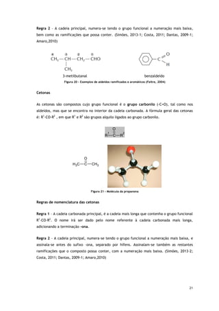 21
Regra 2 – A cadeia principal, numera-se tendo o grupo funcional a numeração mais baixa,
bem como as ramificações que possa conter. (Simões, 2013-1; Costa, 2011; Dantas, 2009-1;
Amaro,2010)
3-metilbutanal benzaldeído
Figura 20 - Exemplos de aldeídos ramificados e aromáticos (Feltre, 2004)
Cetonas
As cetonas são compostos cujo grupo funcional é o grupo carbonilo (-C=O), tal como nos
aldeídos, mas que se encontra no interior da cadeia carbonada. A fórmula geral das cetonas
é: R1
-CO-R2
, em que R1
e R2
são grupos alquilo ligados ao grupo carbonilo.
O
R
1
C R
2
O
C
H3 C CH3
Figura 21 - Molécula da propanona
Regras de nomenclatura das cetonas
Regra 1 – A cadeia carbonada principal, é a cadeia mais longa que contenha o grupo funcional
R1
–CO-R2
. O nome irá ser dado pelo nome referente à cadeia carbonada mais longa,
adicionando a terminação -ona.
Regra 2 – A cadeia principal, numera-se tendo o grupo funcional a numeração mais baixa, e
assinala-se antes do sufixo –ona, separado por hífens. Assinalam-se também as restantes
ramificações que o composto possa conter, com a numeração mais baixa. (Simões, 2013-2;
Costa, 2011; Dantas, 2009-1; Amaro,2010)
 