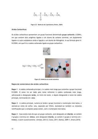 22
Figura 22 – Molécula da 2-pentanona (Feltre, 2004)
Ácidos Carboxílicos
Os ácidos carboxílicos apresentam um grupo funcional denominado grupo carboxilo (-COOH),
em que existem dois oxigénios ligados a um átomo de carbono terminal, um duplamente
ligado e o outro estabelece ainda a ligação a um átomo de hidrogénio. A sua fórmula geral é:
R-COOH, em que R é a cadeia carbonada ligada ao grupo carboxílico.
C
O
OH
R
C
H3 CH2 CH2 C
O
OH
Figura 23 -Molécula do ácido butanóico
Regras de nomenclatura dos ácidos carboxílicos
Regra 1 – A cadeia carbonada principal, é a cadeia mais longa que contenha o grupo funcional
R–COOH. O nome irá ser dado pelo nome referente à cadeia carbonada mais longa,
adicionando a designação ácido, no início do nome, e depois designando o nome da cadeia
principal, terminando em -oico.
Regra 2 – A cadeia principal, numera-se tendo o grupo funcional a numeração mais baixa, e
assinala-se antes do sufixo –ona, separado por hífens. Assinalam-se também as restantes
ramificações que o composto possa conter, com a numeração mais baixa.
Regra 3 – Caso exista mais do que um grupo carboxilo, será designado um diácido, se contém
2 grupos e termina em –dioico, será designado triácido, se contém 3 grupos e termina em –
trioico, e assim sucessivamente. (Simões, 2013-2; Costa, 2011; Dantas, 2009-1; Amaro,2010)
 