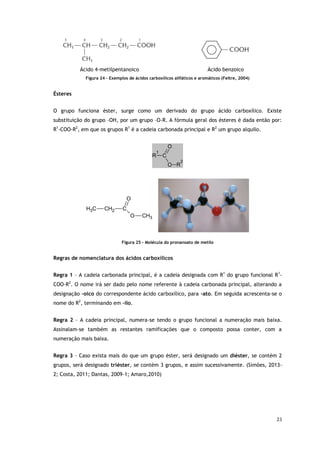 23
Ácido 4-metilpentanoico Ácido benzoico
Figura 24 - Exemplos de ácidos carboxílicos alifáticos e aromáticos (Feltre, 2004)
Ésteres
O grupo funciona éster, surge como um derivado do grupo ácido carboxílico. Existe
substituição do grupo –OH, por um grupo –O-R. A fórmula geral dos ésteres é dada então por:
R1
-COO-R2
, em que os grupos R1
é a cadeia carbonada principal e R2
um grupo alquilo.
C
O
O
R
1
R
2
CH3
O
C
H3 CH2 C
O
Figura 25 - Molécula do pronanoato de metilo
Regras de nomenclatura dos ácidos carboxílicos
Regra 1 – A cadeia carbonada principal, é a cadeia designada com R1
do grupo funcional R1
-
COO-R2
. O nome irá ser dado pelo nome referente à cadeia carbonada principal, alterando a
designação –oico do correspondente ácido carboxílico, para -ato. Em seguida acrescenta-se o
nome do R2
, terminando em –ilo.
Regra 2 – A cadeia principal, numera-se tendo o grupo funcional a numeração mais baixa.
Assinalam-se também as restantes ramificações que o composto possa conter, com a
numeração mais baixa.
Regra 3 – Caso exista mais do que um grupo éster, será designado um diéster, se contém 2
grupos, será designado triéster, se contém 3 grupos, e assim sucessivamente. (Simões, 2013-
2; Costa, 2011; Dantas, 2009-1; Amaro,2010)
 