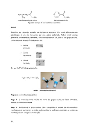 24
C
H3 CH CH2 C
O
O CH3
CH3
O
O CH3
3-metilbutanoato de metilo Benzoato de metilo
Figura 26 - Exemplos de Ésteres alifáticos e aromáticos
Aminas
As aminas são compostos azotados que derivam do amoníaco, NH3, tendo pelo menos uma
substituição de um dos hidrogénios por uma cadeia carbonada. Podem existir aminas
primárias, secundárias ou terciárias, consoante apresentam um, dois ou três grupos alquilo,
respetivamente. As suas fórmulas gerais são:
 Amina
primária:
R
1
NH2
 Amina
secundária:
R
1
NH
R
2
 Amina
terciária:
R
1
N
R
2
R
3
Em que R1
, R2
e R3
são grupos alquilo.
C
H3 CH2 NH CH3
Figura 27 - Molécula de etilmetilamina
Regras de nomenclatura das aminas
Regra 1 – O nome das aminas resulta dos nomes dos grupos aquilo por ordem alfabética,
seguido da terminação amina.
Regra 2 – Assinalam-se os grupos alquilo com a designação N, sempre que se identificam
ramificações no seu interior, ou então, podem utilizar-se parênteses. Assinalam-se também as
ramificações com a respetiva numeração.
 