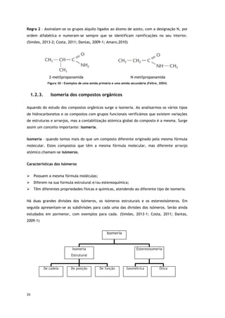 26
Regra 2 – Assinalam-se os grupos alquilo ligados ao átomo de azoto, com a designação N, por
ordem alfabética e numeram-se sempre que se identificam ramificações no seu interior.
(Simões, 2013-2; Costa, 2011; Dantas, 2009-1; Amaro,2010)
2-metilpropanamida N-metilpropanamida
Figura 30 - Exemplos de uma amida primária e uma amida secundária (Feltre, 2004)
1.2.3. Isomeria dos compostos orgânicos
Aquando do estudo dos compostos orgânicos surge a isomeria. Ao analisarmos os vários tipos
de hidrocarbonetos e os compostos com grupos funcionais verificámos que existem variações
de estruturas e arranjos, mas a contabilização atómica global do composto é a mesma. Surge
assim um conceito importante: isomeria.
Isomeria – quando temos mais do que um composto diferente originado pela mesma fórmula
molecular. Estes compostos que têm a mesma fórmula molecular, mas diferente arranjo
atómico chamam-se isómeros.
Características dos Isómeros
 Possuem a mesma fórmula moléculas;
 Diferem na sua formula estrutural e/ou estereoquímica;
 Têm diferentes propriedades físicas e químicas, atendendo ao diferente tipo de isomeria.
Há duas grandes divisões dos isómeros, os isómeros estruturais e os estereoisómeros. Em
seguida apresentam-se as subdivisões para cada uma das divisões dos isómeros. Serão ainda
estudados em pormenor, com exemplos para cada. (Simões, 2013-1; Costa, 2011; Dantas,
2009-1)
Isomeria
Isomeria
Estrutural
Estereoisomeria
De cadeia De posição De função Geométrica Ótica
 