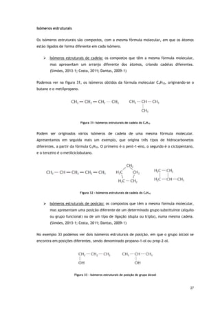 27
Isómeros estruturais
Os isómeros estruturais são compostos, com a mesma fórmula molecular, em que os átomos
estão ligados de forma diferente em cada isómero.
 Isómeros estruturais de cadeia: os compostos que têm a mesma fórmula molecular,
mas apresentam um arranjo diferente dos átomos, criando cadeias diferentes.
(Simões, 2013-1; Costa, 2011; Dantas, 2009-1)
Podemos ver na figura 31, os isómeros obtidos da fórmula molecular C4H10, originando-se o
butano e o metilpropano.
Figura 31- Isómeros estruturais de cadeia do C4H10
Podem ser originados vários isómeros de cadeia de uma mesma fórmula molecular.
Apresentamos em seguida mais um exemplo, que origina três tipos de hidrocarbonetos
diferentes, a partir da fórmula C5H10. O primeiro é o pent-1-eno, o segundo é o ciclopentano,
e o terceiro é o metilciclobutano.
Figura 32 - Isómeros estruturais de cadeia do C5H10
 Isómeros estruturais de posição: os compostos que têm a mesma fórmula molecular,
mas apresentam uma posição diferente de um determinado grupo substituinte (alquilo
ou grupo funcional) ou de um tipo de ligação (dupla ou tripla), numa mesma cadeia.
(Simões, 2013-1; Costa, 2011; Dantas, 2009-1)
No exemplo 33 podemos ver dois isómeros estruturais de posição, em que o grupo álcool se
encontra em posições diferentes, sendo denominado propano-1-ol ou prop-2-ol.
Figura 33 - Isómeros estruturais de posição do grupo álcool
 