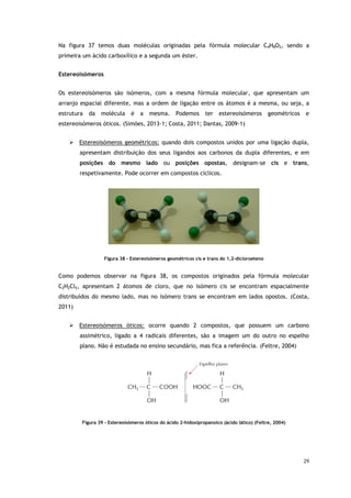 29
Na figura 37 temos duas moléculas originadas pela fórmula molecular C4H8O2, sendo a
primeira um ácido carboxílico e a segunda um éster.
Estereoisómeros
Os estereoisómeros são isómeros, com a mesma fórmula molecular, que apresentam um
arranjo espacial diferente, mas a ordem de ligação entre os átomos é a mesma, ou seja, a
estrutura da molécula é a mesma. Podemos ter estereoisómeros geométricos e
estereoisómeros óticos. (Simões, 2013-1; Costa, 2011; Dantas, 2009-1)
 Estereoisómeros geométricos: quando dois compostos unidos por uma ligação dupla,
apresentam distribuição dos seus ligandos aos carbonos da dupla diferentes, e em
posições do mesmo lado ou posições opostas, designam-se cis e trans,
respetivamente. Pode ocorrer em compostos cíclicos.
Figura 38 - Estereoisómeros geométricos cis e trans do 1,2-dicloroeteno
Como podemos observar na figura 38, os compostos originados pela fórmula molecular
C2H2Cl2, apresentam 2 átomos de cloro, que no isómero cis se encontram espacialmente
distribuídos do mesmo lado, mas no isómero trans se encontram em lados opostos. (Costa,
2011)
 Estereoisómeros óticos: ocorre quando 2 compostos, que possuem um carbono
assimétrico, ligado a 4 radicais diferentes, são a imagem um do outro no espelho
plano. Não é estudada no ensino secundário, mas fica a referência. (Feltre, 2004)
Figura 39 - Estereoisómeros óticos do ácido 2-hidoxipropanoico (ácido lático) (Feltre, 2004)
 