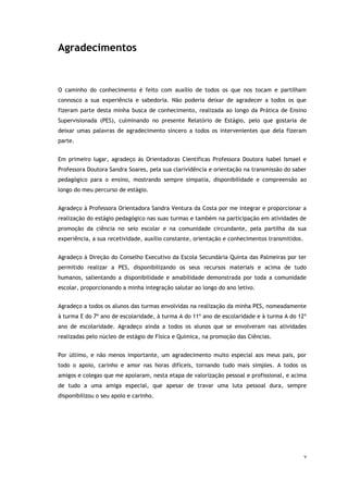 v
Agradecimentos
O caminho do conhecimento é feito com auxílio de todos os que nos tocam e partilham
connosco a sua experiência e sabedoria. Não poderia deixar de agradecer a todos os que
fizeram parte desta minha busca de conhecimento, realizada ao longo da Prática de Ensino
Supervisionada (PES), culminando no presente Relatório de Estágio, pelo que gostaria de
deixar umas palavras de agradecimento sincero a todos os intervenientes que dela fizeram
parte.
Em primeiro lugar, agradeço às Orientadoras Científicas Professora Doutora Isabel Ismael e
Professora Doutora Sandra Soares, pela sua clarividência e orientação na transmissão do saber
pedagógico para o ensino, mostrando sempre simpatia, disponibilidade e compreensão ao
longo do meu percurso de estágio.
Agradeço à Professora Orientadora Sandra Ventura da Costa por me integrar e proporcionar a
realização do estágio pedagógico nas suas turmas e também na participação em atividades de
promoção da ciência no seio escolar e na comunidade circundante, pela partilha da sua
experiência, a sua recetividade, auxílio constante, orientação e conhecimentos transmitidos.
Agradeço à Direção do Conselho Executivo da Escola Secundária Quinta das Palmeiras por ter
permitido realizar a PES, disponibilizando os seus recursos materiais e acima de tudo
humanos, salientando a disponibilidade e amabilidade demonstrada por toda a comunidade
escolar, proporcionando a minha integração salutar ao longo do ano letivo.
Agradeço a todos os alunos das turmas envolvidas na realização da minha PES, nomeadamente
à turma E do 7º ano de escolaridade, à turma A do 11º ano de escolaridade e à turma A do 12º
ano de escolaridade. Agradeço ainda a todos os alunos que se envolveram nas atividades
realizadas pelo núcleo de estágio de Física e Química, na promoção das Ciências.
Por último, e não menos importante, um agradecimento muito especial aos meus pais, por
todo o apoio, carinho e amor nas horas difíceis, tornando tudo mais simples. A todos os
amigos e colegas que me apoiaram, nesta etapa de valorização pessoal e profissional, e acima
de tudo a uma amiga especial, que apesar de travar uma luta pessoal dura, sempre
disponibilizou o seu apoio e carinho.
 