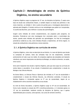 31
Capítulo 2 - Metodologias de ensino da Química
Orgânica, no ensino secundário
A Química Orgânica surge no programa de 12º ano, da disciplina de Química. É usada como
base de estudo dos combustíveis fósseis, e também depois no estudo dos polímeros e dos
novos materiais, na Unidade 3. Será o ponto de partida para a investigação desenvolvida e
aplicada pela Estagiária. O estudo centrou-se nas metodologias que podem ser incorporadas,
no auxílio dos Docentes, para melhorar o sucesso das aprendizagens.
Surgem como métodos de ensino complementares, aos propostos pelo programa, da
disciplina. Pretende-se com esta investigação tirar conclusões sobre a recetividade dos
alunos, quando estes métodos são aplicados nas aprendizagens. No final da investigação
pretende-se validá-los ou não, como métodos eficazes a implementar, de forma regular, no
estudo dos combustíveis e dos polímeros e novos materiais.
2.1. A Química Orgânica nos currículos de ensino
A Química Orgânica, como visto na descrição da sua história, é o ramo da Química que estuda
os compostos de carbono. Estes são utilizados hoje em dia amplamente, existindo
praticamente em tudo o que nos rodeia. Os compostos orgânicos são estudados com bastante
relevância, por serem importantes nos domínios da Biologia, na indústria alimentar, na saúde,
entre outros.
Seria assim impossível não estudar a Química Orgânica, pelo que esta surge nos currículos do
ensino básico e secundário. O seu estudo é fundamental para complementar o estudo da
Biologia e das Ciências Naturais.
No Ensino Básico, as Ciências Físicas e Químicas são iniciadas no 7º ano de escolaridade e
complementam o estudo das Ciências Naturais, nos diferentes conteúdos. O estudo da
Química Orgânica é introduzido apenas no 9º ano de escolaridade, depois de se
estabelecerem vários conceitos necessários ao seu estudo.
Ao nível do Ensino Secundário, a Química Orgânica surge no 10º ano de escolaridade, de
forma muito reduzida no estudo dos CFC’s (clorofluorcarbonetos), e é retomada apenas no
12º ano de escolaridade, mediante escolha da disciplina de Química, que é apenas
disponibilizada para os alunos, como opcional, nos cursos de vertente científica.
 