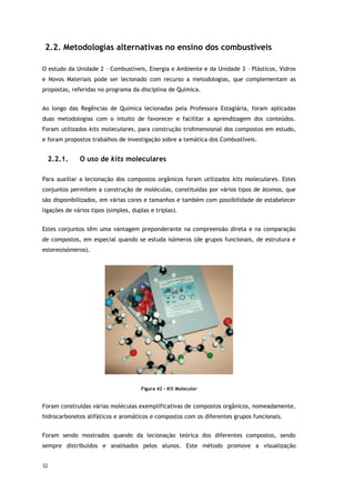 32
2.2. Metodologias alternativas no ensino dos combustíveis
O estudo da Unidade 2 – Combustíveis, Energia e Ambiente e da Unidade 3 – Plásticos, Vidros
e Novos Materiais pode ser lecionado com recurso a metodologias, que complementam as
propostas, referidas no programa da disciplina de Química.
Ao longo das Regências de Química lecionadas pela Professora Estagiária, foram aplicadas
duas metodologias com o intuito de favorecer e facilitar a aprendizagem dos conteúdos.
Foram utilizados kits moleculares, para construção tridimensional dos compostos em estudo,
e foram propostos trabalhos de investigação sobre a temática dos Combustíveis.
2.2.1. O uso de kits moleculares
Para auxiliar a lecionação dos compostos orgânicos foram utilizados kits moleculares. Estes
conjuntos permitem a construção de moléculas, constituídas por vários tipos de átomos, que
são disponibilizados, em várias cores e tamanhos e também com possibilidade de estabelecer
ligações de vários tipos (simples, duplas e triplas).
Estes conjuntos têm uma vantagem preponderante na compreensão direta e na comparação
de compostos, em especial quando se estuda isómeros (de grupos funcionais, de estrutura e
estereoisómeros).
Figura 42 - Kit Molecular
Foram construídas várias moléculas exemplificativas de compostos orgânicos, nomeadamente,
hidrocarbonetos alifáticos e aromáticos e compostos com os diferentes grupos funcionais.
Foram sendo mostrados quando da lecionação teórica dos diferentes compostos, sendo
sempre distribuídos e analisados pelos alunos. Este método promove a visualização
 