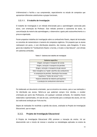 33
tridimensional e facilita a sua compreensão, especialmente no estudo de compostos que
apresentam diferentes substituintes e grupos funcionais.
2.2.1.1. O trabalho de investigação
O trabalho de investigação é um método direcionado para a aprendizagem construída pelo
aluno, com orientação do Professor. Este método promove a autonomia do aluno, na
concretização da maioria das aprendizagens, e desenvolve o gosto pelo autoconhecimento e a
procura organizada.
Foram propostos trabalhos de investigação sobre os combustíveis fósseis, depois de lecionados
os conceitos de nomenclatura e isomeria de compostos orgânicos. Foi proposto que os alunos
realizassem em pares, e com distribuição aleatória, dos mesmos, pela Estagiária. O tema
geral dos trabalhos foi “Combustíveis fósseis: o Carvão, o Crude e o Gás Natural”, com divisão
em subtemas atribuídos.
Tabela 5 - Subtemas dos trabalhos de investigação
Subtema específico
Origem, extração e transporte de carvão
Origem, extração e transporte de petróleo
Origem, extração e transporte de gás natural
Valor energético ou “poder calorífico dos combustíveis
A composição do petróleo. Destilação fraccionada.
Gasolinas e “índice de octano” (I.O.)
Impacto ambiental da indústria petroquímica
A produção de combustíveis alternativos
Foi elaborado um documento orientador, que se encontra nos anexos, para a sua realização e
foi distribuído aos alunos. Referiu-se que poderiam sempre tirar dúvidas, e receber
orientação por parte das Professoras, em qualquer conteúdo atribuído. Os trabalhos foram
elaborados e apresentados, em sala de aula, contribuindo para a avaliação dos alunos, em vez
da tradicional avaliação por ficha escrita.
Depois de realizados foi recolhida a opinião dos alunos, analisada no Projeto de Investigação
Educacional, que se segue.
2.2.2. Projeto de Investigação Educacional
O Projeto de Investigação Educacional (PIE) promove a inovação do ensino. Irá ser
desenvolvido com o intuito de renovar e atualizar as metodologias aplicadas no ensino da
 