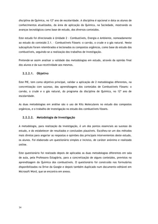34
disciplina de Química, no 12º ano de escolaridade. A disciplina é opcional e dota os alunos de
conhecimentos atualizados, da área de aplicação da Química, na Sociedade, mostrando os
avanços tecnológicos como base de estudo, dos diversos conteúdos.
Este estudo foi direcionado à Unidade 2 – Combustíveis, Energia e Ambiente, nomeadamente
ao estudo do conteúdo 2.1. – Combustíveis Fósseis: o carvão, o crude e o gás natural. Neste
subcapítulo foram relembrados e lecionados os compostos orgânicos, como base do estudo dos
combustíveis, seguindo-se a realização dos trabalhos de investigação.
Pretende-se assim analisar a validade das metodologias em estudo, através da opinião final
dos alunos e da sua recetividade aos mesmos.
2.2.2.1. Objetivo
Este PIE, tem como objetivo principal, validar a aplicação de 2 metodologias diferentes, na
concretização com sucesso, das aprendizagens dos conteúdos de Combustíveis Fósseis: o
carvão, o crude e o gás natural, do programa da disciplina de Química, no 12º ano de
escolaridade.
As duas metodologias em análise são o uso de Kits Moleculares no estudo dos compostos
orgânicos, e o trabalho de investigação no estudo dos combustíveis fósseis.
2.2.2.2. Metodologia de Investigação
A metodologia, para realização da investigação, é um dos pontos essenciais ao sucesso do
estudo, e do estabelecer de resultados e conclusões plausíveis. Escolheu-se um dos métodos
mais diretos para angariar as respostas e opiniões dos principais intervenientes deste estudo,
os alunos. Foi elaborado um questionário simples e incisivo, de caráter anónimo e realizado
online.
Este questionário foi realizado depois de aplicadas as duas metodologias diferentes em sala
de aula, pela Professora Estagiária, para a concretização de alguns conteúdos, previstos na
aprendizagem da Química dos combustíveis. O questionário foi construído nos formulários
disponibilizados na Drive da Google e depois também duplicado num documento editável em
Microsoft Word, que se encontra em anexo.
 