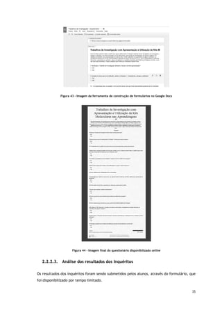 35
Figura 43 - Imagem da ferramenta de construção de formulários no Google Docs
Figura 44 - Imagem final do questionário disponibilizado online
2.2.2.3. Análise dos resultados dos Inquéritos
Os resultados dos inquéritos foram sendo submetidos pelos alunos, através do formulário, que
foi disponibilizado por tempo limitado.
 