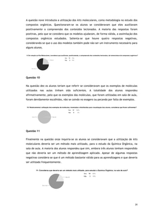 39
A questão nove introduzia a utilização dos kits moleculares, como metodologia no estudo dos
compostos orgânicos. Questionaram-se os alunos se consideravam que eles auxiliavam
positivamente a compreensão dos conteúdos lecionados. A maioria das respostas foram
positivas, pelo que se considera que os modelos ajudaram, de forma válida, a assimilação dos
compostos orgânicos estudados. Salienta-se que houve quatro respostas negativas,
considerando-se que o uso dos modelos também pode não ser um instrumento necessário para
alguns alunos.
Questão 10
Na questão dez os alunos teriam que referir se consideravam que os exemplos de moléculas
utilizados nas aulas tinham sido suficientes. A totalidade dos alunos respondeu
afirmativamente, pelo que os exemplos das moléculas, que foram utilizadas em sala de aula,
foram devidamente escolhidos, não se caindo no exagero ou pecando por falta de exemplos.
Questão 11
Finalmente na questão onze inquiria-se os alunos se consideravam que a utilização de kits
moleculares deveria ser um método mais utilizado, para o estudo da Química Orgânica, na
sala de aula. A maioria dos alunos respondeu que sim, embora três alunos tenham respondido
que não deveria ser um método de aprendizagem aplicado. Apesar de algumas respostas
negativas considera-se que é um método bastante válido para as aprendizagens e que deveria
ser utilizado frequentemente.
 