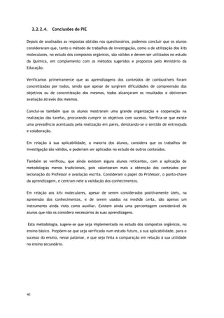 40
2.2.2.4. Conclusões do PIE
Depois de analisadas as respostas obtidas nos questionários, podemos concluir que os alunos
consideraram que, tanto o método de trabalhos de investigação, como o de utilização dos kits
moleculares, no estudo dos compostos orgânicos, são válidos e devem ser utilizados no estudo
da Química, em complemento com os métodos sugeridos e propostos pelo Ministério da
Educação.
Verificamos primeiramente que as aprendizagens dos conteúdos de combustíveis foram
concretizadas por todos, sendo que apesar de surgirem dificuldades de compreensão dos
objetivos ou de concretização dos mesmos, todos alcançaram os resultados e obtiveram
avaliação através dos mesmos.
Conclui-se também que os alunos mostraram uma grande organização e cooperação na
realização das tarefas, procurando cumprir os objetivos com sucesso. Verifica-se que existe
uma prevalência acentuada pela realização em pares, denotando-se o sentido de entreajuda
e colaboração.
Em relação à sua aplicabilidade, a maioria dos alunos, considera que os trabalhos de
investigação são válidos, e poderiam ser aplicados no estudo de outros conteúdos.
Também se verificou, que ainda existem alguns alunos reticentes, com a aplicação de
metodologias menos tradicionais, pois valorizaram mais a obtenção dos conteúdos por
lecionação do Professor e avaliação escrita. Consideram o papel do Professor, o ponto-chave
da aprendizagem, e centram nele a validação dos conhecimentos.
Em relação aos kits moleculares, apesar de serem considerados positivamente úteis, na
apreensão dos conhecimentos, e de serem usados na medida certa, são apenas um
instrumento ainda visto como auxiliar. Existem ainda uma percentagem considerável de
alunos que não os considera necessários às suas aprendizagens.
Esta metodologia, sugere-se que seja implementada no estudo dos compostos orgânicos, no
ensino básico. Propõem-se que seja verificada num estudo futuro, a sua aplicabilidade, para o
sucesso do ensino, nesse patamar, e que seja feita a comparação em relação à sua utilidade
no ensino secundário.
 
