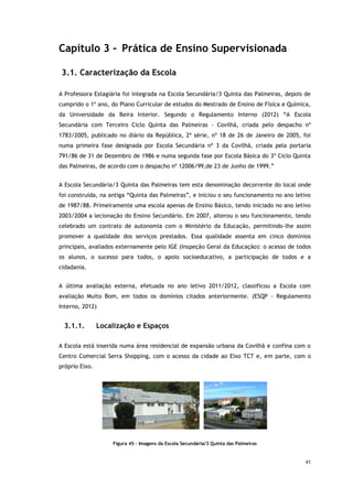 41
Capítulo 3 - Prática de Ensino Supervisionada
3.1. Caracterização da Escola
A Professora Estagiária foi integrada na Escola Secundária/3 Quinta das Palmeiras, depois de
cumprido o 1º ano, do Plano Curricular de estudos do Mestrado de Ensino de Física e Química,
da Universidade da Beira Interior. Segundo o Regulamento Interno (2012) “A Escola
Secundária com Terceiro Ciclo Quinta das Palmeiras - Covilhã, criada pelo despacho nº
1783/2005, publicado no diário da República, 2ª série, nº 18 de 26 de Janeiro de 2005, foi
numa primeira fase designada por Escola Secundária nº 3 da Covilhã, criada pela portaria
791/86 de 31 de Dezembro de 1986 e numa segunda fase por Escola Básica do 3º Ciclo Quinta
das Palmeiras, de acordo com o despacho nº 12006/99,de 23 de Junho de 1999.”
A Escola Secundária/3 Quinta das Palmeiras tem esta denominação decorrente do local onde
foi construída, na antiga “Quinta das Palmeiras”, e iniciou o seu funcionamento no ano letivo
de 1987/88. Primeiramente uma escola apenas de Ensino Básico, tendo iniciado no ano letivo
2003/2004 a lecionação do Ensino Secundário. Em 2007, alterou o seu funcionamento, tendo
celebrado um contrato de autonomia com o Ministério da Educação, permitindo-lhe assim
promover a qualidade dos serviços prestados. Essa qualidade assenta em cinco domínios
principais, avaliados externamente pelo IGE (Inspeção Geral da Educação): o acesso de todos
os alunos, o sucesso para todos, o apoio socioeducativo, a participação de todos e a
cidadania.
A última avaliação externa, efetuada no ano letivo 2011/2012, classificou a Escola com
avaliação Muito Bom, em todos os domínios citados anteriormente. (ESQP - Regulamento
Interno, 2012)
3.1.1. Localização e Espaços
A Escola está inserida numa área residencial de expansão urbana da Covilhã e confina com o
Centro Comercial Serra Shopping, com o acesso da cidade ao Eixo TCT e, em parte, com o
próprio Eixo.
Figura 45 - Imagens da Escola Secundária/3 Quinta das Palmeiras
 