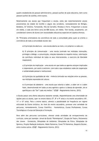 43
quadro estabelecido de pessoal administrativo, pessoal auxiliar de ação educativa, bem como
pessoal auxiliar de cozinha, entre outros.
Relativamente aos alunos que frequentam a escola, estes são maioritariamente alunos
provenientes da cidade da Covilhã e alguns dos arredores, nomeadamente do Refúgio,
Boidobra, Stº António, Tortosendo, Vila do Carvalho, Peraboa e Ferro. Frequentam a escola
em média, a cada ano letivo cerca de 800 alunos, em média. Tem havido, anualmente, um
considerável número de alunos com necessidades educativas especiais em aspetos diversos.
Os “Princípios orientadores da convivência de toda a comunidade pelos quais se orienta a
convivência de toda a comunidade escolar são:
a) O princípio da abertura – uma escola aberta ao meio, a si própria e a cada um;
b) O princípio da comunicação – uma escola centrada nas múltiplas interações,
privilegia o diálogo, a comunicação, relações baseadas no respeito mútuo, valorização
do contributo individual de todos os seus intervenientes, o exercício da liberdade
responsável;
c) O princípio da implicação – uma escola em que todos os agentes estejam implicados
e responsáveis, por assim o sentirem, com tudo o que estabelece redes de cooperação
e solidariedade pessoal e institucional;
d) O princípio da qualidade de vida – vivência centrada nas relações entre as pessoas,
nas múltiplas expressões de cultura;
e) O princípio da sabedoria – uma escola que valoriza o saber, o saber ser e o saber
fazer, desenvolvendo em todos os seus agentes o gosto e o desejo de aprender, de se
aperfeiçoar e de “Ser” cada vez melhor.” (ESQP - Regulamento Interno, 2012)
A Escola possui uma oferta educativa bastante variada, disponibilizando uma diversidade de
opções para os alunos, quer no ensino básico (7º, 8º e 9º anos) e no ensino secundário (10º,
11º e 12º anos). Para o ensino básico, oferece a possibilidade da frequência em regime
articulado do Ensino Artístico. Ao nível do ensino secundário, promove uma variedade de
percursos, nomeadamente, Cursos Científico – Humanísticos, Cursos Profissionais, Cursos
Tecnológicos e Cursos de Educação e Formação.
Para além dos percursos curriculares, oferece ainda atividades de enriquecimento do
currículo, como por exemplo: Jornal da Escola “PalmImpress”, Grupos de Teatro, Parlamento
dos Jovens – Euroescola, Olimpíadas do Ambiente, Olimpíadas da Física, Olimpíadas da
Química, Projeto Radiação Ambiente, Rádio Palmeiras, Canal TV Palmeiras, Desporto Escolar,
entre muitos outros. (ESQP - Regulamento Interno, 2012)
 