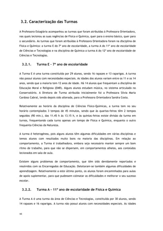 44
3.2. Caracterização das Turmas
A Professora Estagiária acompanhou as turmas que foram atribuídas à Professora Orientadora,
nas quais lecionou as suas regências de Física e Química, quer para o ensino básico, quer para
o secundário. As turmas que foram atribuídas à Professora Orientadora foram na disciplina de
Física e Química: a turma E do 7º ano de escolaridade, a turma A do 11º ano de escolaridade
de Ciências e Tecnologias e na disciplina de Química a turma A do 12º ano de escolaridade de
Ciências e Tecnologias.
3.2.1. Turma E – 7º ano de escolaridade
A Turma E é uma turma constituída por 29 alunos, sendo 16 rapazes e 13 raparigas. A turma
não possui alunos com necessidades especiais. As idades dos alunos variam entre os 11 e os 14
anos, sendo que a maioria tem 12 anos de idade. Há 14 alunos que frequentam a disciplina de
Educação Moral e Religiosa (EMR). Alguns alunos estudam música, no sistema articulado no
Conservatório. A Diretora de Turma atribuída inicialmente foi a Professora Sílvia Maria
Cardoso Cabral, tendo depois sido alterada, para a Professora Orientadora Sandra Costa.
Relativamente ao horário da disciplina de Ciências Físico-Químicas, a turma tem no seu
horário contemplados 3 tempos de 45 minutos, sendo que às quartas-feiras têm 2 tempos
seguidos (90 min.), das 11.45 h às 13.15 h, e às quintas-feiras existe divisão da turma em
turnos, frequentando cada turno apenas um tempo de Física e Química, enquanto o outro
frequenta Ciências da Natureza.
A turma é heterogénea, pois alguns alunos têm algumas dificuldades em várias disciplinas e
temos alunos com resultados muito bons na maioria das disciplinas. Em relação ao
comportamento, a Turma é trabalhadora, embora seja necessário manter sempre um bom
ritmo de trabalho, para que não se dispersem, em comportamentos alheios, aos conteúdos
lecionados em sala de aula.
Existem alguns problemas de comportamento, que têm sido devidamente reportados e
resolvidos com os Encarregados de Educação. Detetaram-se também algumas dificuldades de
aprendizagem. Relativamente a este último ponto, os alunos foram encaminhados para aulas
de apoio suplementar, para que pudessem colmatar as dificuldades e melhorar o seu sucesso
escolar.
3.2.2. Turma A – 11º ano de escolaridade de Física e Química
A Turma A é uma turma da área de Ciências e Tecnologias, constituída por 30 alunos, sendo
14 rapazes e 16 raparigas. A turma não possui alunos com necessidades especiais. As idades
 