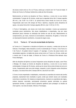45
dos alunos variam entre os 16 e os 19 anos, sendo que a maioria tem 16-17 anos de idade. O
Diretor de Turma é o Professor Guilhermino Julião da Silva Fernandes.
Relativamente ao horário da disciplina de Física e Química, a turma tem no seu horário
contemplados 7 tempos de 45 minutos, sendo que às segundas-feiras têm 2 tempos seguidos
(90 min.), das 15.05 h às 15.50 h, às quintas-feiras existe divisão da turma em turnos,
frequentando cada turno três tempos de Física e Química, enquanto outras disciplinas de
opção, e às sextas-feiras têm 2 tempos seguidos (90 min.) das 11.45 h às 13.15 h.
A Turma é heterogénea, com alunos com muito bons resultados e alunos que apresentam
resultados pouco satisfatórios. São alunos trabalhadores e empenhados, mas por vezes
demostram pouco interesse na realização das tarefas em sala de aula. Relativamente ao
comportamento, por vezes, mostram-se conversadores e desatentos. No global, a Turma tem
um desempenho bastante satisfatório, à exceção de alguns casos.
3.2.3. Turma A – 12º ano de escolaridade de Química
As Turmas A e C frequentam a disciplina de Química em conjunto, e ambas são da área de
Ciências e Tecnologias. Nesta disciplina a turma é constituída por 17 alunos, 12 da Turma A e
5 da Turma C. No global temos 8 rapazes e 9 raparigas. A turma não possui alunos com
necessidades especiais. As idades dos alunos variam entre os 17 anos e os 18 anos, sendo que
a maioria tem 17 anos de idade. A Diretora de Turma é a Professora Dina Manuela Jesus
Franco Rodrigues.
Além da disciplina de Química os alunos frequentam outras disciplinas de opção, como Física
e Biologia. Em relação ao horário da disciplina de Química, a turma tem no seu horário
contemplados 4 tempos de 45 minutos, sendo que às terças-feiras existe divisão da turma em
turnos, frequentando cada turno dois tempos, enquanto o outro frequenta outras disciplinas
de opção, e às sextas-feiras têm 2 tempos (90 min.) das 8.20 h às 9.50 h.
A Turma é muito empenhada e trabalhadora, mostrando-se cumpridora da maioria das tarefas
propostas. Apresentam bons resultados no geral, sendo que existem alunos com resultados
muito bons e excelentes. Em relação ao comportamento, mostram-se cumpridores das regras,
embora bastante reservados, participando ativamente quando solicitados ou quando
apresentam dúvidas. A grande maioria apresenta apetência para prosseguir os estudos de
nível superior, nas áreas da Saúde, Ciências e Tecnologias.
 