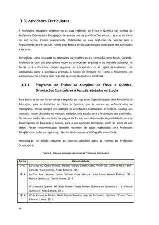 46
3.3. Atividades Curriculares
A Professora Estagiária desenvolveu as suas regências de Física e Química nas turmas da
Professora Orientadora Pedagógica de acordo com as planificações anuais traçadas no início
do ano letivo. Foram devidamente distribuídas as suas regências de acordo com o
Regulamento de PES da UBI, tendo sido feita a devida planificação antecipada dos conteúdos
a lecionar.
Em seguida serão relatadas as atividades curriculares para a formação como futura Docente,
iniciando-se com um subcapítulo sobre as orientações seguidas e os manuais adotados na
Escola para a disciplina, depois segue-se um subcapítulo com as regências realizadas, um
subcapítulo sobre a assessoria prestada à função de Diretora de Turma e finalmente um
subcapítulo com a breve descrição das reuniões realizadas e assistidas.
3.3.1. Programas de Ensino da disciplina de Física e Química,
Orientações Curriculares e Manuais adotados na Escola
Para todas as turmas foram sempre seguidos os programas disponibilizados pelo Ministério da
Educação, para a disciplina de Física e Química, que se encontram referenciados na
bibliografia, tendo sempre em atenção as orientações curriculares existentes. Quanto aos
manuais, foram utilizados os manuais adotados pela escola para a lecionação dos conteúdos.
Os mesmos estão referenciados na página da Escola, num documento disponibilizado para os
Encarregados de Educação e Alunos, para a sua aquisição atempada, antes do início do ano
letivo. Foram implementados também materiais de apoio elaborados pela Professora
Estagiária em todas as regências, referenciando sempre a bibliografia consultada.
Menciona-se na tabela seguinte os manuais adotados para as turmas da Professora
Orientadora.
Tabela 6 - Manuais adotados nas turmas da Professora Orientadora
Turma Manual adotado
7º E Carla Morais, Carlos Fiolhais, Manuel Fiolhais, Sandra Costa, Victor Gil. Universo FQ 7.º ano -
Ciências Físico-Química. Texto Editores, 2013.
11º A António José Ferreira/ Carlos Fiolhais/ Graça Ventura/ João Paiva/ Manuel Fiolhais. 11F -
Física e Química A. Texto Editores, 2013.
Mª Alexandra Queirós/ Mª Otilde Simões/ Teresa Simões. Química em Contexto A – 11 - Física e
Química A. Porto Editora, 2013.
12º A Mª da Conceição Dantas, Marta Duarte Ramalho. Jogo de Partículas – Química 12º ano. Texto
Editores, Lisboa, 2011.
 