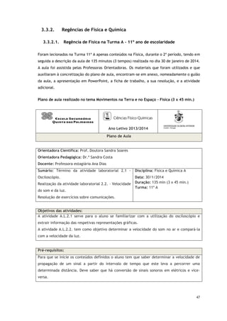 47
3.3.2. Regências de Física e Química
3.3.2.1. Regência de Física na Turma A - 11º ano de escolaridade
Foram lecionados na Turma 11º A apenas conteúdos na Física, durante o 2º período, tendo em
seguida a descrição da aula de 135 minutos (3 tempos) realizada no dia 30 de janeiro de 2014.
A aula foi assistida pelas Professoras Orientadoras. Os materiais que foram utilizados e que
auxiliaram à concretização do plano de aula, encontram-se em anexo, nomeadamente o guião
da aula, a apresentação em PowerPoint, a ficha de trabalho, a sua resolução, e a atividade
adicional.
Plano de aula realizado no tema Movimentos na Terra e no Espaço – Física (3 x 45 min.)
Ano Letivo 2013/2014
Plano de Aula
Orientadora Científica: Prof. Doutora Sandra Soares
Orientadora Pedagógica: Dr.ª Sandra Costa
Docente: Professora estagiária Ana Dias
Sumário: Término da atividade laboratorial 2.1 -
Osciloscópio.
Realização da atividade laboratorial 2.2. – Velocidade
do som e da luz.
Resolução de exercícios sobre comunicações.
Disciplina: Física e Química A
Data: 30/1/2014
Duração: 135 min (3 x 45 min.)
Turma: 11º A
Objetivos das atividades:
A atividade A.L.2.1 serve para o aluno se familiarizar com a utilização do osciloscópio e
extrair informação das respetivas representações gráficas.
A atividade A.L.2.2. tem como objetivo determinar a velocidade do som no ar e compará-la
com a velocidade da luz.
Pré-requisitos:
Para que se inicie os conteúdos definidos o aluno tem que saber determinar a velocidade de
propagação de um sinal a partir do intervalo de tempo que este leva a percorrer uma
determinada distância. Deve saber que há conversão de sinais sonoros em elétricos e vice-
versa.
 