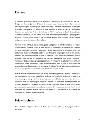 vii
Resumo
O presente relatório foi elaborado no âmbito do cumprimento da Unidade Curricular (UC)
Estágio em Física e Química. O Estágio é composto pela Prática de Ensino Supervisionada
(PES) e pelo Projeto de Investigação Educacional (PIE). O relatório irá descrever as principais
atividades desenvolvidas ao longo da prática pedagógica, essencial para a conclusão do
Mestrado em ensino da Física e da Química. A PES foi realizada na Escola Secundária da
Quinta das Palmeiras, no ano letivo 2013/2014, sob orientação científica e pedagógica da
Professora Doutora Isabel Ismael e da Professora Doutora Sandra Soares e orientação de
estágio na escola da Professora Sandra Costa.
Ao longo do ano letivo, a Professora Estagiária acompanhou as atividades letivas de Física e
Química de uma turma de 7º ano, as aulas práticas da componente de Física de uma turma de
11.º ano, na disciplina de Física e Química A e as atividades letivas de uma turma de 12º ano
de Química. Relativamente às atividades de sala de aula foi sempre participativa, em especial
na turma que iniciou a disciplina, ou seja, na turma do 7º ano. Propôs e acompanhou diversas
atividades não letivas de divulgação da ciência, organizadas pelo grupo disciplinar,
nomeadamente algumas das propostas pelo Núcleo de estagiários da UBI. Participou ainda em
Conselhos de turma, reuniões de Grupo, de Departamento, para os anos de escolaridade em
acompanhamento. Relativamente às funções da Direção de Turma, assistiu aos procedimentos
desenvolvidos pela Professora Orientadora, Diretora de Turma do 7º E.
Este relatório é complementado por um estudo de investigação (PIE), relativo à importância
das metodologias de estudo da Química Orgânica, nos currículos do Ensino Secundário. A
investigação proposta pretende interligar as novas metodologias de ensino dos compostos
orgânicos, com as metodologias propostas, levando ao constante aperfeiçoamento das
práticas pedagógicas. Propõe-se um conjunto de propostas didáticas para utilização na
prática docente, aquando da lecionação dos conceitos dos compostos orgânicos. Depois da sua
aplicação, no contexto escolar, verifica-se e valida-se a sua utilização e utilidade em
complemento com as práticas já aplicadas.
Palavras-chave
Ensino de Física e Química; Prática de Ensino Supervisionada; Estágio Pedagógico; Mestrado
em ensino.
 