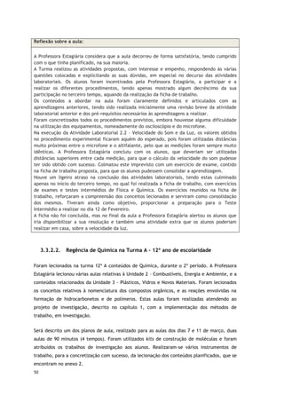 50
3.3.2.2. Regência de Química na Turma A - 12º ano de escolaridade
Foram lecionados na turma 12º A conteúdos de Química, durante o 2º período. A Professora
Estagiária lecionou várias aulas relativas à Unidade 2 – Combustíveis, Energia e Ambiente, e a
conteúdos relacionados da Unidade 3 - Plásticos, Vidros e Novos Materiais. Foram lecionados
os conceitos relativos à nomenclatura dos compostos orgânicos, e as reações envolvidas na
formação de hidrocarbonetos e de polímeros. Estas aulas foram realizadas atendendo ao
projeto de investigação, descrito no capítulo 1, com a implementação dos métodos de
trabalho, em investigação.
Será descrito um dos planos de aula, realizado para as aulas dos dias 7 e 11 de março, duas
aulas de 90 minutos (4 tempos). Foram utilizados kits de construção de moléculas e foram
atribuídos os trabalhos de investigação aos alunos. Realizaram-se vários instrumentos de
trabalho, para a concretização com sucesso, da lecionação dos conteúdos planificados, que se
encontram no anexo 2.
Reflexão sobre a aula:
A Professora Estagiária considera que a aula decorreu de forma satisfatória, tendo cumprido
com o que tinha planificado, na sua maioria.
A Turma realizou as atividades propostas, com interesse e empenho, respondendo às várias
questões colocadas e explicitando as suas dúvidas, em especial no decurso das atividades
laboratoriais. Os alunos foram incentivados pela Professora Estagiária, a participar e a
realizar os diferentes procedimentos, tendo apenas mostrado algum decréscimo da sua
participação no terceiro tempo, aquando da realização da ficha de trabalho.
Os conteúdos a abordar na aula foram claramente definidos e articulados com as
aprendizagens anteriores, tendo sido realizada inicialmente uma revisão breve da atividade
laboratorial anterior e dos pré-requisitos necessários às aprendizagens a realizar.
Foram concretizados todos os procedimentos previstos, embora houvesse alguma dificuldade
na utilização dos equipamentos, nomeadamente do osciloscópio e do microfone.
Na execução da Atividade Laboratorial 2.2 – Velocidade do Som e da Luz, os valores obtidos
no procedimento experimental ficaram aquém do esperado, pois foram utilizadas distâncias
muito próximas entre o microfone e o altifalante, pelo que as medições foram sempre muito
idênticas. A Professora Estagiária concluiu com os alunos, que deveriam ser utilizadas
distâncias superiores entre cada medição, para que o cálculo da velocidade do som pudesse
ter sido obtido com sucesso. Colmatou este imprevisto com um exercício de exame, contido
na ficha de trabalho proposta, para que os alunos pudessem consolidar a aprendizagem.
Houve um ligeiro atraso na conclusão das atividades laboratoriais, tendo estas culminado
apenas no início do terceiro tempo, no qual foi realizada a ficha de trabalho, com exercícios
de exames e testes intermédios de Física e Química. Os exercícios reunidos na ficha de
trabalho, reforçaram a compreensão dos conceitos lecionados e serviram como consolidação
dos mesmos. Tiveram ainda como objetivo, proporcionar a preparação para o Teste
Intermédio a realizar no dia 12 de Fevereiro.
A ficha não foi concluída, mas no final da aula a Professora Estagiária alertou os alunos que
iria disponibilizar a sua resolução e também uma atividade extra que os alunos poderiam
realizar em casa, sobre a velocidade da luz.
 