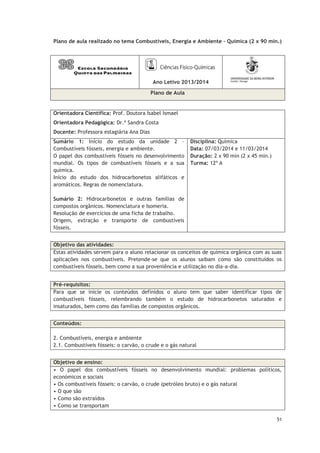 51
Plano de aula realizado no tema Combustíveis, Energia e Ambiente – Química (2 x 90 min.)
Ano Letivo 2013/2014
Plano de Aula
Orientadora Científica: Prof. Doutora Isabel Ismael
Orientadora Pedagógica: Dr.ª Sandra Costa
Docente: Professora estagiária Ana Dias
Sumário 1: Início do estudo da unidade 2 –
Combustíveis fósseis, energia e ambiente.
O papel dos combustíveis fósseis no desenvolvimento
mundial. Os tipos de combustíveis fósseis e a sua
química.
Início do estudo dos hidrocarbonetos alifáticos e
aromáticos. Regras de nomenclatura.
Sumário 2: Hidrocarbonetos e outras famílias de
compostos orgânicos. Nomenclatura e Isomeria.
Resolução de exercícios de uma ficha de trabalho.
Origem, extração e transporte de combustíveis
fósseis.
Disciplina: Química
Data: 07/03/2014 e 11/03/2014
Duração: 2 x 90 min (2 x 45 min.)
Turma: 12º A
Objetivo das atividades:
Estas atividades servem para o aluno relacionar os conceitos de química orgânica com as suas
aplicações nos combustíveis. Pretende-se que os alunos saibam como são constituídos os
combustíveis fósseis, bem como a sua proveniência e utilização no dia-a-dia.
Conteúdos:
2. Combustíveis, energia e ambiente
2.1. Combustíveis fósseis: o carvão, o crude e o gás natural
Objetivo de ensino:
• O papel dos combustíveis fósseis no desenvolvimento mundial: problemas políticos,
económicos e sociais
• Os combustíveis fósseis: o carvão, o crude (petróleo bruto) e o gás natural
• O que são
• Como são extraídos
• Como se transportam
Pré-requisitos:
Para que se inicie os conteúdos definidos o aluno tem que saber identificar tipos de
combustíveis fósseis, relembrando também o estudo de hidrocarbonetos saturados e
insaturados, bem como das famílias de compostos orgânicos.
 