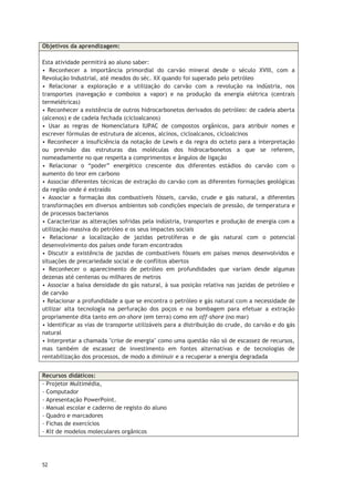 52
Objetivos da aprendizagem:
Esta atividade permitirá ao aluno saber:
• Reconhecer a importância primordial do carvão mineral desde o século XVIII, com a
Revolução Industrial, até meados do séc. XX quando foi superado pelo petróleo
• Relacionar a exploração e a utilização do carvão com a revolução na indústria, nos
transportes (navegação e comboios a vapor) e na produção da energia elétrica (centrais
termelétricas)
• Reconhecer a existência de outros hidrocarbonetos derivados do petróleo: de cadeia aberta
(alcenos) e de cadeia fechada (cicloalcanos)
• Usar as regras de Nomenclatura IUPAC de compostos orgânicos, para atribuir nomes e
escrever fórmulas de estrutura de alcenos, alcinos, cicloalcanos, cicloalcinos
• Reconhecer a insuficiência da notação de Lewis e da regra do octeto para a interpretação
ou previsão das estruturas das moléculas dos hidrocarbonetos a que se referem,
nomeadamente no que respeita a comprimentos e ângulos de ligação
• Relacionar o “poder” energético crescente dos diferentes estádios do carvão com o
aumento do teor em carbono
• Associar diferentes técnicas de extração do carvão com as diferentes formações geológicas
da região onde é extraído
• Associar a formação dos combustíveis fósseis, carvão, crude e gás natural, a diferentes
transformações em diversos ambientes sob condições especiais de pressão, de temperatura e
de processos bacterianos
• Caracterizar as alterações sofridas pela indústria, transportes e produção de energia com a
utilização massiva do petróleo e os seus impactes sociais
• Relacionar a localização de jazidas petrolíferas e de gás natural com o potencial
desenvolvimento dos países onde foram encontrados
• Discutir a existência de jazidas de combustíveis fósseis em países menos desenvolvidos e
situações de precariedade social e de conflitos abertos
• Reconhecer o aparecimento de petróleo em profundidades que variam desde algumas
dezenas até centenas ou milhares de metros
• Associar a baixa densidade do gás natural, à sua posição relativa nas jazidas de petróleo e
de carvão
• Relacionar a profundidade a que se encontra o petróleo e gás natural com a necessidade de
utilizar alta tecnologia na perfuração dos poços e na bombagem para efetuar a extração
propriamente dita tanto em on-shore (em terra) como em off-shore (no mar)
• Identificar as vias de transporte utilizáveis para a distribuição do crude, do carvão e do gás
natural
• Interpretar a chamada "crise de energia" como uma questão não só de escassez de recursos,
mas também de escassez de investimento em fontes alternativas e de tecnologias de
rentabilização dos processos, de modo a diminuir e a recuperar a energia degradada
Recursos didáticos:
- Projetor Multimédia,
- Computador
- Apresentação PowerPoint.
- Manual escolar e caderno de registo do aluno
- Quadro e marcadores
- Fichas de exercícios
- Kit de modelos moleculares orgânicos
 