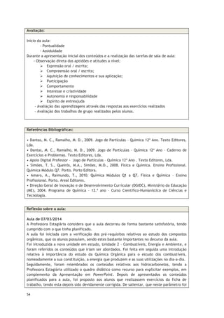 54
Avaliação:
Início da aula:
- Pontualidade
- Assiduidade
Durante a apresentação inicial dos conteúdos e a realização das tarefas de sala de aula:
- Observação direta das aptidões e atitudes a nível:
 Expressão oral / escrita;
 Compreensão oral / escrita;
 Aquisição de conhecimentos e sua aplicação;
 Participação
 Comportamento
 Interesse e criatividade
 Autonomia e responsabilidade
 Espírito de entreajuda
- Avaliação das aprendizagens através das respostas aos exercícios realizados
- Avaliação dos trabalhos de grupo realizados pelos alunos.
Referências Bibliográficas:
• Dantas, M. C., Ramalho, M. D., 2009. Jogo de Partículas – Química 12º Ano. Texto Editores,
Lda.
• Dantas, M. C., Ramalho, M. D., 2009. Jogo de Partículas – Química 12º Ano – Caderno de
Exercícios e Problemas. Texto Editores, Lda.
• Apoio Digital Professor – Jogo de Partículas – Química 12º Ano . Texto Editores, Lda.
• Simões, T. S., Queirós, M.A., Simões, M.O., 2008. Física e Química. Ensino Profissional.
Química Módulo Q7. Porto. Porto Editora.
• Amaro, A., Raimundo, T., 2010. Química Módulos Q1 a Q7. Física e Química – Ensino
Profissional. Porto. Areal Editores.
• Direção Geral de Inovação e de Desenvolvimento Curricular (DGIDC), Ministério da Educação
(ME), 2004. Programa de Química – 12.º ano – Curso Científico-Humanístico de Ciências e
Tecnologia.
Reflexão sobre a aula:
Aula de 07/03/2014
A Professora Estagiária considera que a aula decorreu de forma bastante satisfatória, tendo
cumprido com o que tinha planificado.
A aula foi iniciada com a verificação dos pré-requisitos relativos ao estudo dos compostos
orgânicos, que os alunos possuíam, sendo estes bastante importantes no decurso da aula.
Foi introduzida a nova unidade em estudo, Unidade 2 – Combustíveis, Energia e Ambiente, e
foram referidos os conteúdos que iriam ser abordados. Foi feita em seguida uma introdução
relativa à importância do estudo da Química Orgânica para o estudo dos combustíveis,
nomeadamente a sua constituição, a energia que produzem e as suas utilizações no dia-a-dia.
Seguidamente, foram relembrados os conteúdos relativos aos hidrocarbonetos, tendo a
Professora Estagiária utilizado o quadro didático como recurso para explicitar exemplos, em
complemento da Apresentação em PowerPoint. Depois de apresentados os conteúdos
planificados para a aula, foi proposto aos alunos que realizassem exercícios da ficha de
trabalho, tendo esta depois sido devidamente corrigida. De salientar, que neste parâmetro foi
 