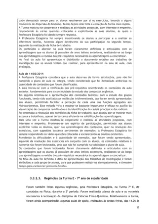 55
3.3.2.3. Regências da Turma E - 7º ano de escolaridade
Foram também feitas algumas regências, pela Professora Estagiária, na Turma 7º E, de
conteúdos na Física, durante o 3º período. Foram realizados planos de aula e os materiais
necessários à lecionação da disciplina de Ciências Físico-Químicas. Relativamente à turma,
foram ainda acompanhadas algumas aulas de apoio, realizadas às sextas-feiras, das 14.05 às
dado demasiado tempo para os alunos resolverem por si os exercícios, levando a alguns
momentos de dispersão do trabalho, tendo depois sido feita a correção de forma mais rápida.
A Turma mostrou-se cooperante e realizou as atividades propostas, com interesse e empenho,
respondendo às várias questões colocadas e explicitando as suas dúvidas, às quais a
Professora Estagiária foi dando sempre resposta.
A Professora Estagiária foi sempre incentivando os alunos a participar e a realizar as
diferentes tarefas, havendo algum decréscimo da sua participação no segundo tempo,
aquando da realização da ficha de trabalho.
Os conteúdos a abordar na aula foram claramente definidos e articulados com as
aprendizagens que os alunos já possuíam de anos letivos anteriores, realizando-se ao longo
das aprendizagens a revisão dos pré-requisitos necessários às aprendizagens a concretizar.
No final da aula foi apresentado e distribuído o documento relativo aos trabalhos de
investigação que os alunos teriam que realizar, para apresentarem na sala de aula, com
avaliação.
Aula de 11/03/2014
A Professora Estagiária considera que a aula decorreu de forma satisfatória, pois não foi
cumprido o plano de aula na íntegra, tendo considerado que foi demasiado ambiciosa na
quantidade de conteúdos que foram planificados.
A aula iniciou-se com a verificação dos pré-requisitos relembrando os conteúdos da aula
anterior, fundamentais para a continuidade do estudo dos compostos orgânicos.
Em seguida retomou-se a apresentação dos conteúdos teóricos, com o estudo dos grupos
funcionais, tendo sido auxiliada por moléculas tridimensionais, que foram sendo apresentadas
aos alunos, permitindo facilitar a perceção de cada uma das funções agregadas aos
hidrocarbonetos. Este método viria a mostrar-se bastante importante e eficaz no auxílio da
visualização de compostos ramificados e da identificação da cadeia principal e dos radicais.
Foi retomada a resolução dos exercícios da ficha de trabalho, que acabou por se mostrar mais
extensa e trabalhosa, apesar de bastante eficiente na solidificação das aprendizagens.
Mais uma vez a Turma mostrou-se cooperante e realizou as atividades propostas, com
interesse e empenho. Promoveu-se um espirito de participação, permitindo aos alunos
explicitar todas as dúvidas, quer nas aprendizagens dos conteúdos, quer na resolução dos
exercícios, com sugestões bastante pertinentes de exemplos. A Professora Estagiária foi
sempre respondendo às várias questões colocadas e esclarecendo as dúvidas existentes.
Atendendo às dificuldades e à quantidade de exemplos, que foram sendo apresentados,
aquando da resolução dos exercícios em conjunto com os alunos, os conteúdos relativos à
isomeria não foram lecionados, pelo que não foi cumprido na totalidade o plano de aula.
Os conteúdos que foram lecionados foram claramente definidos e articulados com as
aprendizagens que os alunos já possuíam de anos letivos anteriores, realizando-se ao longo
das aprendizagens a revisão dos pré-requisitos necessários às aprendizagens a concretizar.
No final da aula foi definida a data de apresentação dos trabalhos de investigação e foram
atribuídos a cada grupo de alunos, para que pudessem realizá-los atempadamente, e tivessem
tempo para esclarecer possíveis dúvidas.
 